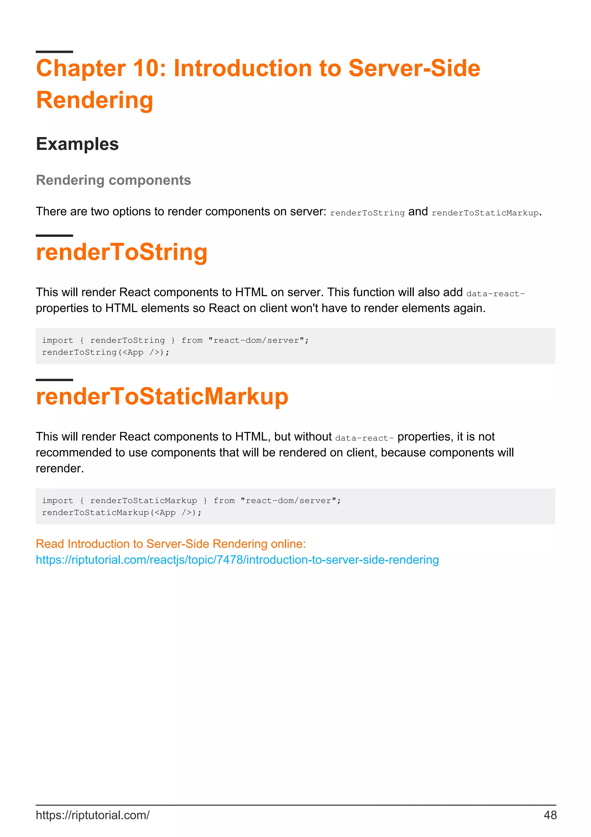 Chapter 10: Introduction to Server-Side
Rendering
Examples
Rendering components
There are two options to render components on server: renderToString and renderToStaticMarkup.
renderToString
This will render React components to HTML on server. This function will also add data-react-
properties to HTML elements so React on client won't have to render elements again.
import { renderToString } from "react-dom/server";
renderToString(<App />);
renderToStaticMarkup
This will render React components to HTML, but without data-react- properties, it is not
recommended to use components that will be rendered on client, because components will
rerender.
import { renderToStaticMarkup } from "react-dom/server";
renderToStaticMarkup(<App />);
Read Introduction to Server-Side Rendering online:
https://riptutorial.com/reactjs/topic/7478/introduction-to-server-side-rendering
https://riptutorial.com/ 48
 