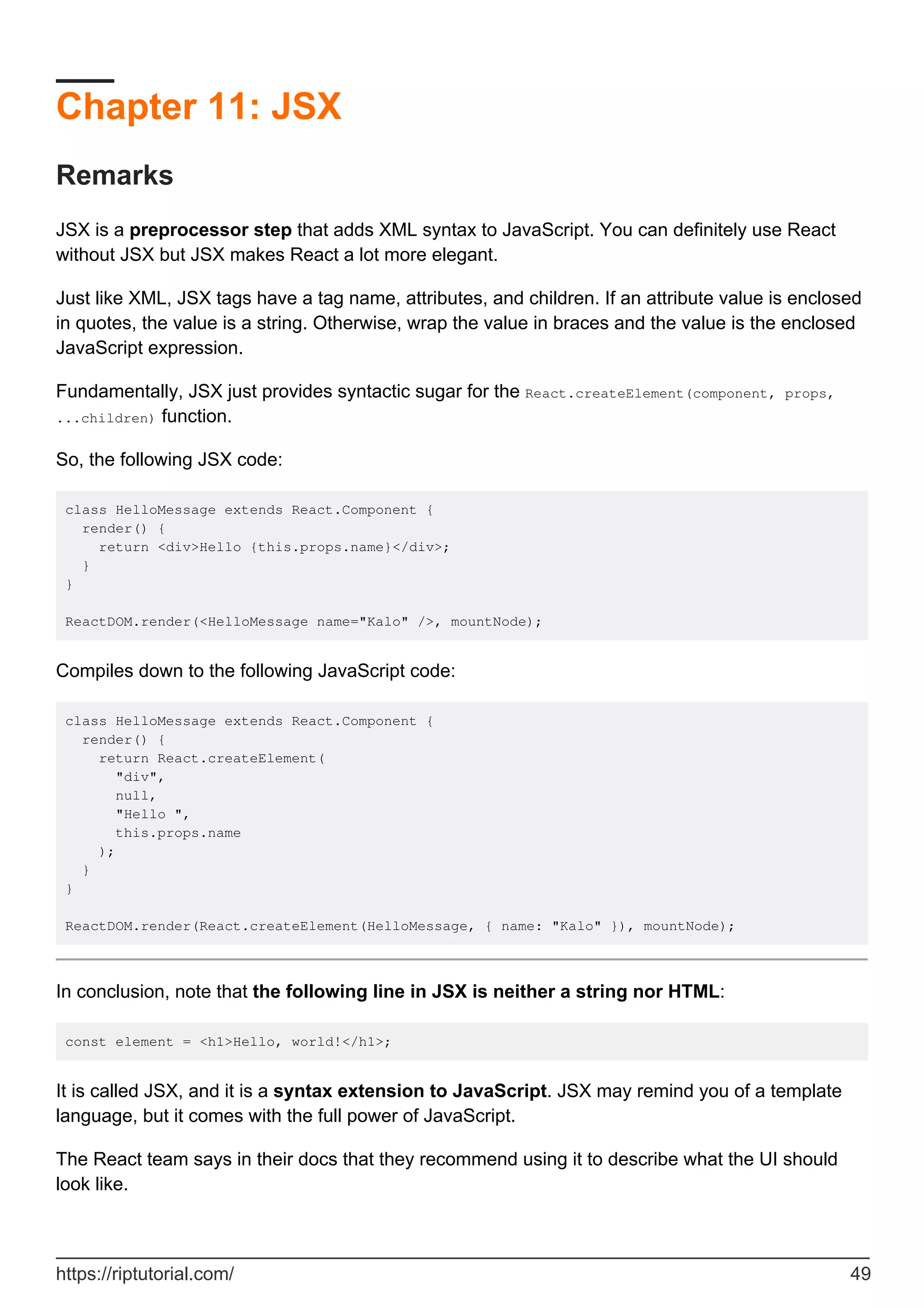 Chapter 11: JSX
Remarks
JSX is a preprocessor step that adds XML syntax to JavaScript. You can definitely use React
without JSX but JSX makes React a lot more elegant.
Just like XML, JSX tags have a tag name, attributes, and children. If an attribute value is enclosed
in quotes, the value is a string. Otherwise, wrap the value in braces and the value is the enclosed
JavaScript expression.
Fundamentally, JSX just provides syntactic sugar for the React.createElement(component, props,
...children) function.
So, the following JSX code:
class HelloMessage extends React.Component {
render() {
return <div>Hello {this.props.name}</div>;
}
}
ReactDOM.render(<HelloMessage name="Kalo" />, mountNode);
Compiles down to the following JavaScript code:
class HelloMessage extends React.Component {
render() {
return React.createElement(
"div",
null,
"Hello ",
this.props.name
);
}
}
ReactDOM.render(React.createElement(HelloMessage, { name: "Kalo" }), mountNode);
In conclusion, note that the following line in JSX is neither a string nor HTML:
const element = <h1>Hello, world!</h1>;
It is called JSX, and it is a syntax extension to JavaScript. JSX may remind you of a template
language, but it comes with the full power of JavaScript.
The React team says in their docs that they recommend using it to describe what the UI should
look like.
https://riptutorial.com/ 49
 