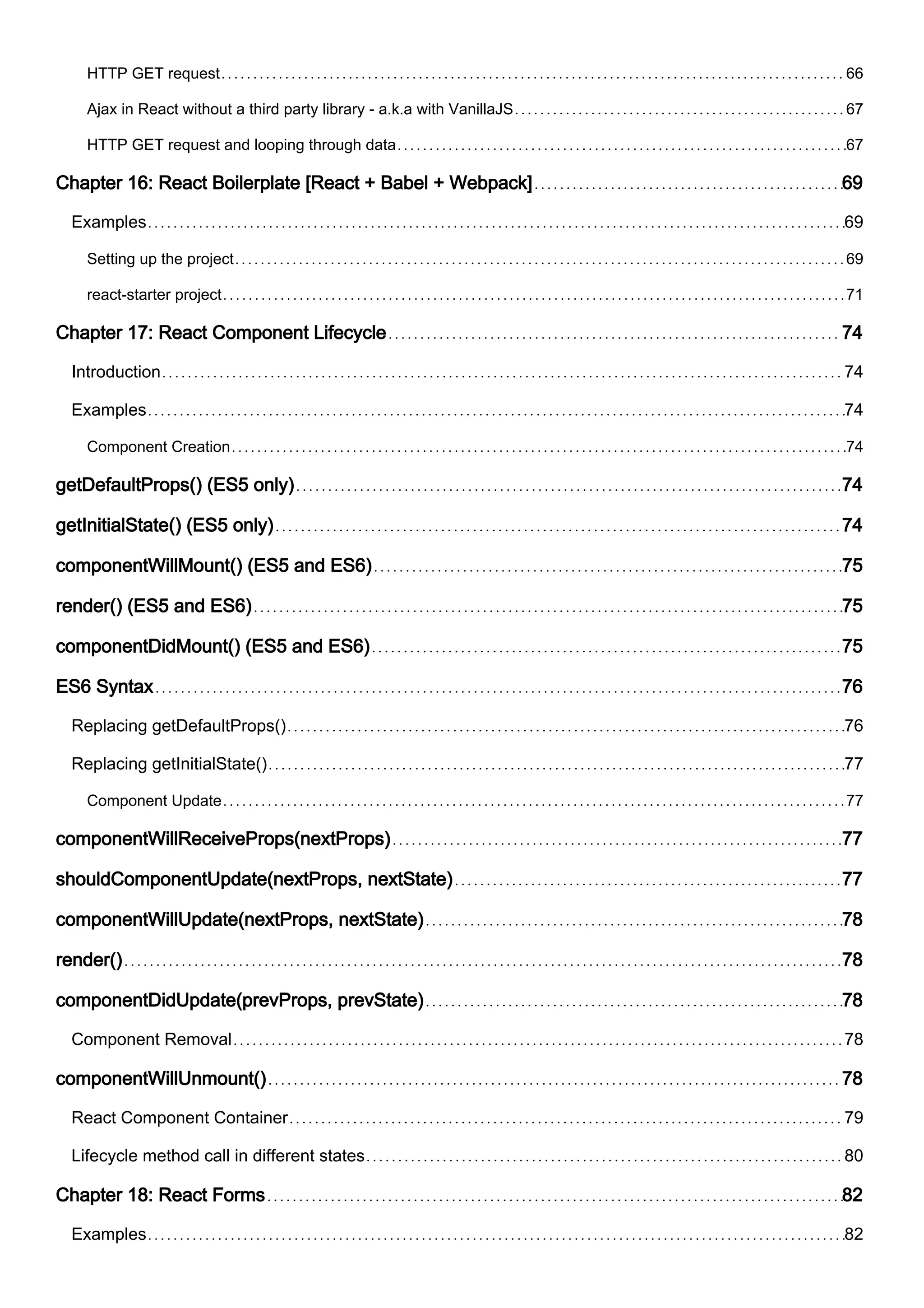 HTTP GET request 66
Ajax in React without a third party library - a.k.a with VanillaJS 67
HTTP GET request and looping through data 67
Chapter 16: React Boilerplate [React + Babel + Webpack] 69
Examples 69
Setting up the project 69
react-starter project 71
Chapter 17: React Component Lifecycle 74
Introduction 74
Examples 74
Component Creation 74
getDefaultProps() (ES5 only) 74
getInitialState() (ES5 only) 74
componentWillMount() (ES5 and ES6) 75
render() (ES5 and ES6) 75
componentDidMount() (ES5 and ES6) 75
ES6 Syntax 76
Replacing getDefaultProps() 76
Replacing getInitialState() 77
Component Update 77
componentWillReceiveProps(nextProps) 77
shouldComponentUpdate(nextProps, nextState) 77
componentWillUpdate(nextProps, nextState) 78
render() 78
componentDidUpdate(prevProps, prevState) 78
Component Removal 78
componentWillUnmount() 78
React Component Container 79
Lifecycle method call in different states 80
Chapter 18: React Forms 82
Examples 82
 