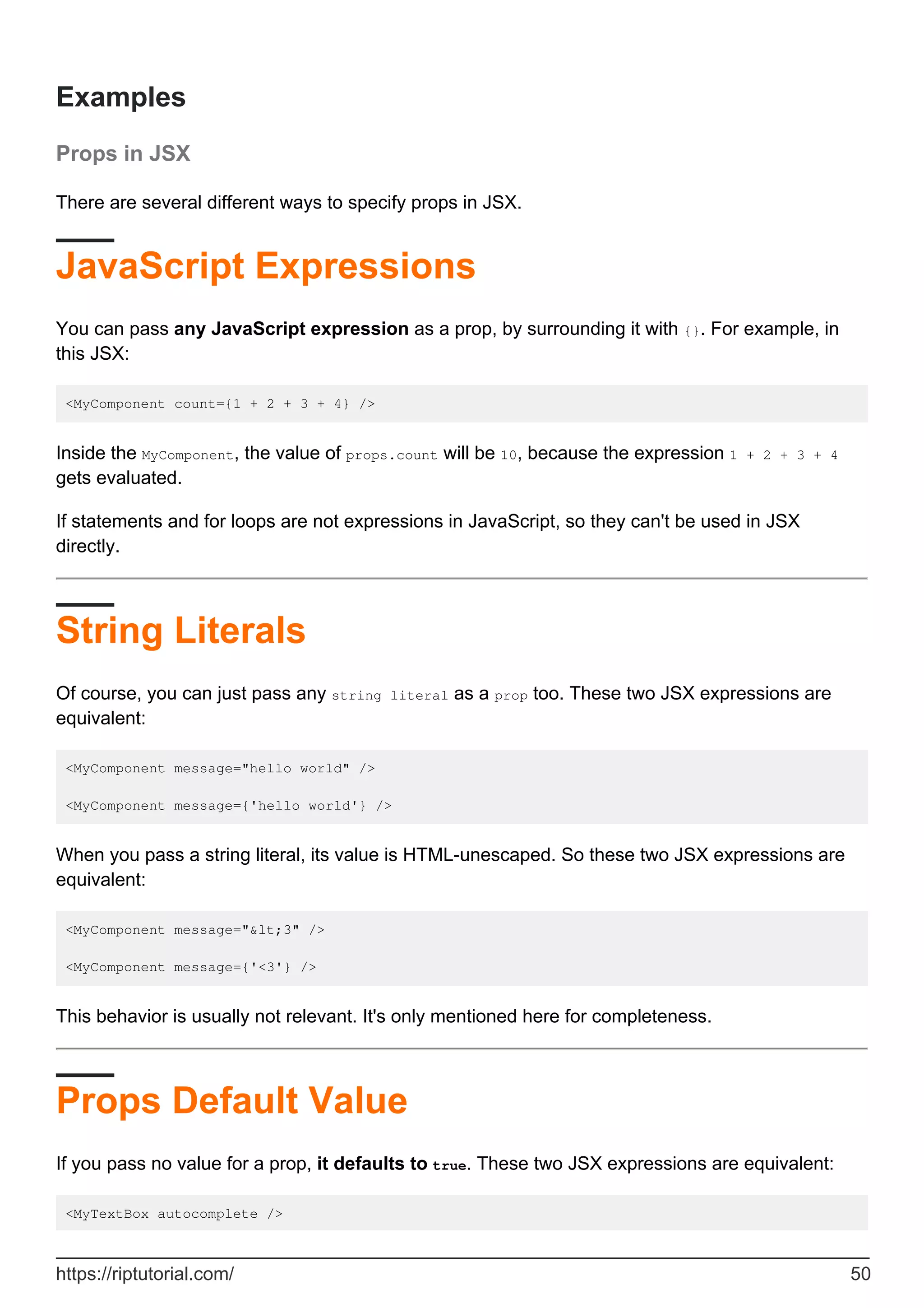 Examples
Props in JSX
There are several different ways to specify props in JSX.
JavaScript Expressions
You can pass any JavaScript expression as a prop, by surrounding it with {}. For example, in
this JSX:
<MyComponent count={1 + 2 + 3 + 4} />
Inside the MyComponent, the value of props.count will be 10, because the expression 1 + 2 + 3 + 4
gets evaluated.
If statements and for loops are not expressions in JavaScript, so they can't be used in JSX
directly.
String Literals
Of course, you can just pass any string literal as a prop too. These two JSX expressions are
equivalent:
<MyComponent message="hello world" />
<MyComponent message={'hello world'} />
When you pass a string literal, its value is HTML-unescaped. So these two JSX expressions are
equivalent:
<MyComponent message="&lt;3" />
<MyComponent message={'<3'} />
This behavior is usually not relevant. It's only mentioned here for completeness.
Props Default Value
If you pass no value for a prop, it defaults to true. These two JSX expressions are equivalent:
<MyTextBox autocomplete />
https://riptutorial.com/ 50
 