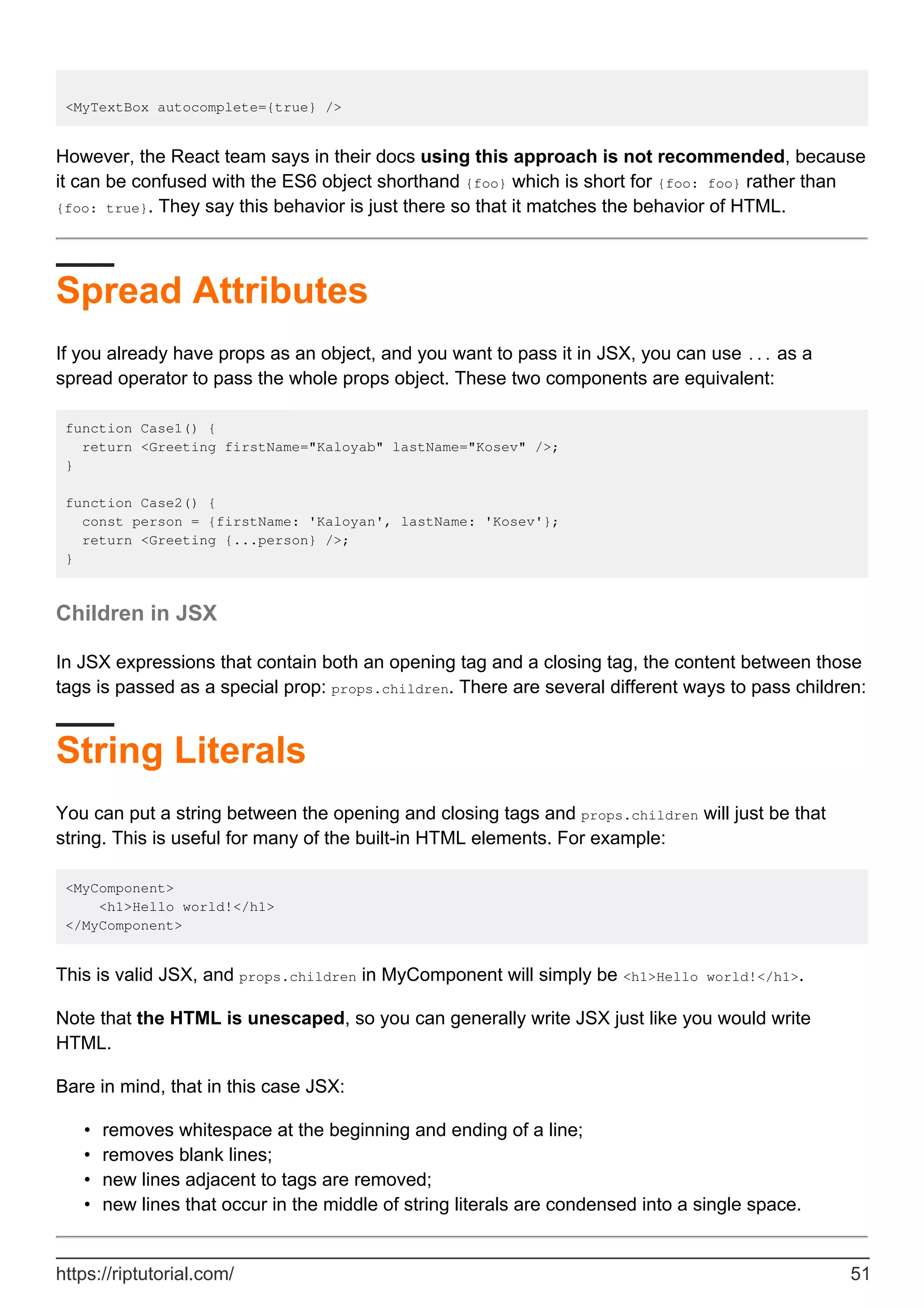 <MyTextBox autocomplete={true} />
However, the React team says in their docs using this approach is not recommended, because
it can be confused with the ES6 object shorthand {foo} which is short for {foo: foo} rather than
{foo: true}. They say this behavior is just there so that it matches the behavior of HTML.
Spread Attributes
If you already have props as an object, and you want to pass it in JSX, you can use ... as a
spread operator to pass the whole props object. These two components are equivalent:
function Case1() {
return <Greeting firstName="Kaloyab" lastName="Kosev" />;
}
function Case2() {
const person = {firstName: 'Kaloyan', lastName: 'Kosev'};
return <Greeting {...person} />;
}
Children in JSX
In JSX expressions that contain both an opening tag and a closing tag, the content between those
tags is passed as a special prop: props.children. There are several different ways to pass children:
String Literals
You can put a string between the opening and closing tags and props.children will just be that
string. This is useful for many of the built-in HTML elements. For example:
<MyComponent>
<h1>Hello world!</h1>
</MyComponent>
This is valid JSX, and props.children in MyComponent will simply be <h1>Hello world!</h1>.
Note that the HTML is unescaped, so you can generally write JSX just like you would write
HTML.
Bare in mind, that in this case JSX:
removes whitespace at the beginning and ending of a line;
•
removes blank lines;
•
new lines adjacent to tags are removed;
•
new lines that occur in the middle of string literals are condensed into a single space.
•
https://riptutorial.com/ 51
 