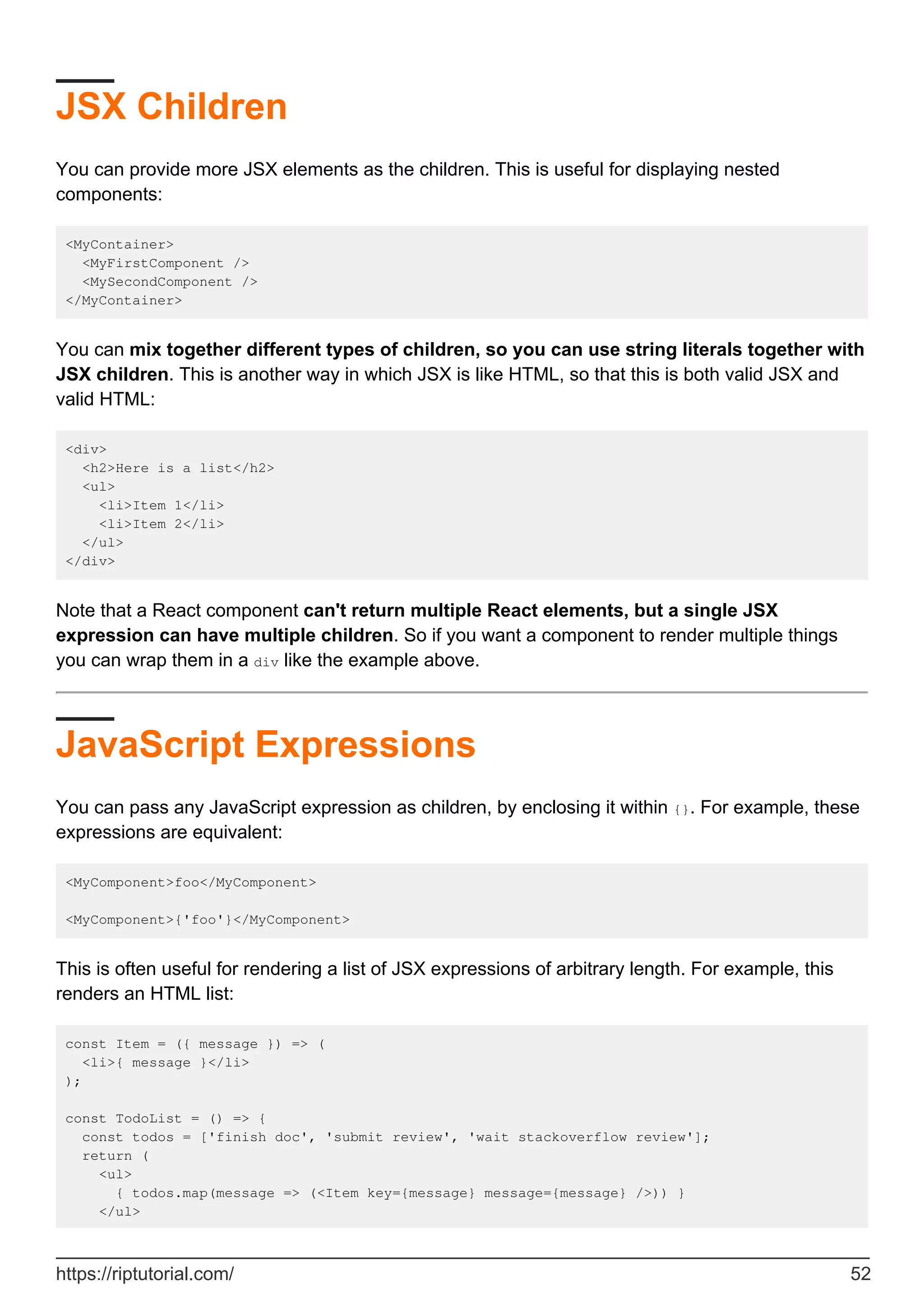 JSX Children
You can provide more JSX elements as the children. This is useful for displaying nested
components:
<MyContainer>
<MyFirstComponent />
<MySecondComponent />
</MyContainer>
You can mix together different types of children, so you can use string literals together with
JSX children. This is another way in which JSX is like HTML, so that this is both valid JSX and
valid HTML:
<div>
<h2>Here is a list</h2>
<ul>
<li>Item 1</li>
<li>Item 2</li>
</ul>
</div>
Note that a React component can't return multiple React elements, but a single JSX
expression can have multiple children. So if you want a component to render multiple things
you can wrap them in a div like the example above.
JavaScript Expressions
You can pass any JavaScript expression as children, by enclosing it within {}. For example, these
expressions are equivalent:
<MyComponent>foo</MyComponent>
<MyComponent>{'foo'}</MyComponent>
This is often useful for rendering a list of JSX expressions of arbitrary length. For example, this
renders an HTML list:
const Item = ({ message }) => (
<li>{ message }</li>
);
const TodoList = () => {
const todos = ['finish doc', 'submit review', 'wait stackoverflow review'];
return (
<ul>
{ todos.map(message => (<Item key={message} message={message} />)) }
</ul>
https://riptutorial.com/ 52
 