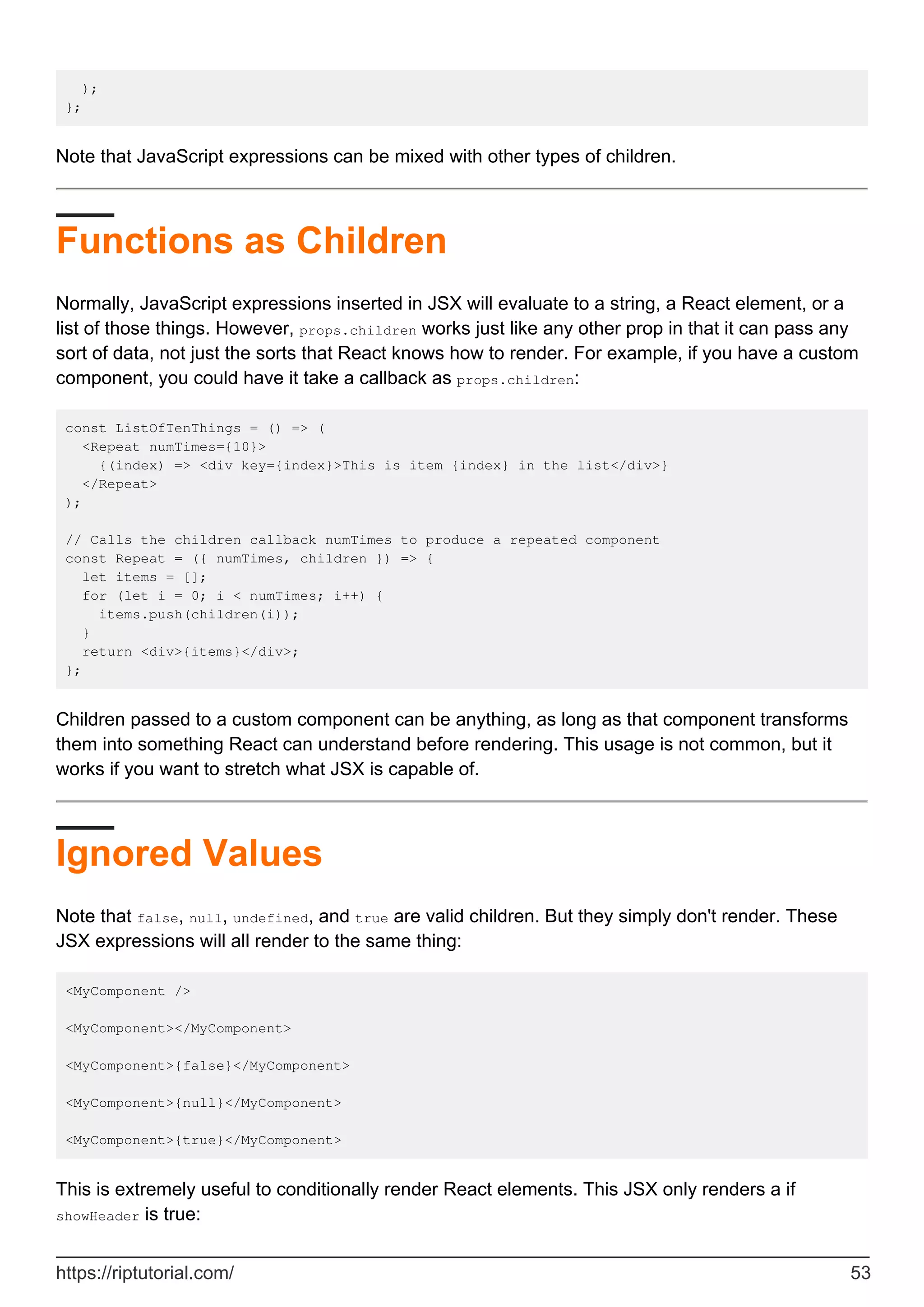 );
};
Note that JavaScript expressions can be mixed with other types of children.
Functions as Children
Normally, JavaScript expressions inserted in JSX will evaluate to a string, a React element, or a
list of those things. However, props.children works just like any other prop in that it can pass any
sort of data, not just the sorts that React knows how to render. For example, if you have a custom
component, you could have it take a callback as props.children:
const ListOfTenThings = () => (
<Repeat numTimes={10}>
{(index) => <div key={index}>This is item {index} in the list</div>}
</Repeat>
);
// Calls the children callback numTimes to produce a repeated component
const Repeat = ({ numTimes, children }) => {
let items = [];
for (let i = 0; i < numTimes; i++) {
items.push(children(i));
}
return <div>{items}</div>;
};
Children passed to a custom component can be anything, as long as that component transforms
them into something React can understand before rendering. This usage is not common, but it
works if you want to stretch what JSX is capable of.
Ignored Values
Note that false, null, undefined, and true are valid children. But they simply don't render. These
JSX expressions will all render to the same thing:
<MyComponent />
<MyComponent></MyComponent>
<MyComponent>{false}</MyComponent>
<MyComponent>{null}</MyComponent>
<MyComponent>{true}</MyComponent>
This is extremely useful to conditionally render React elements. This JSX only renders a if
showHeader is true:
https://riptutorial.com/ 53
 