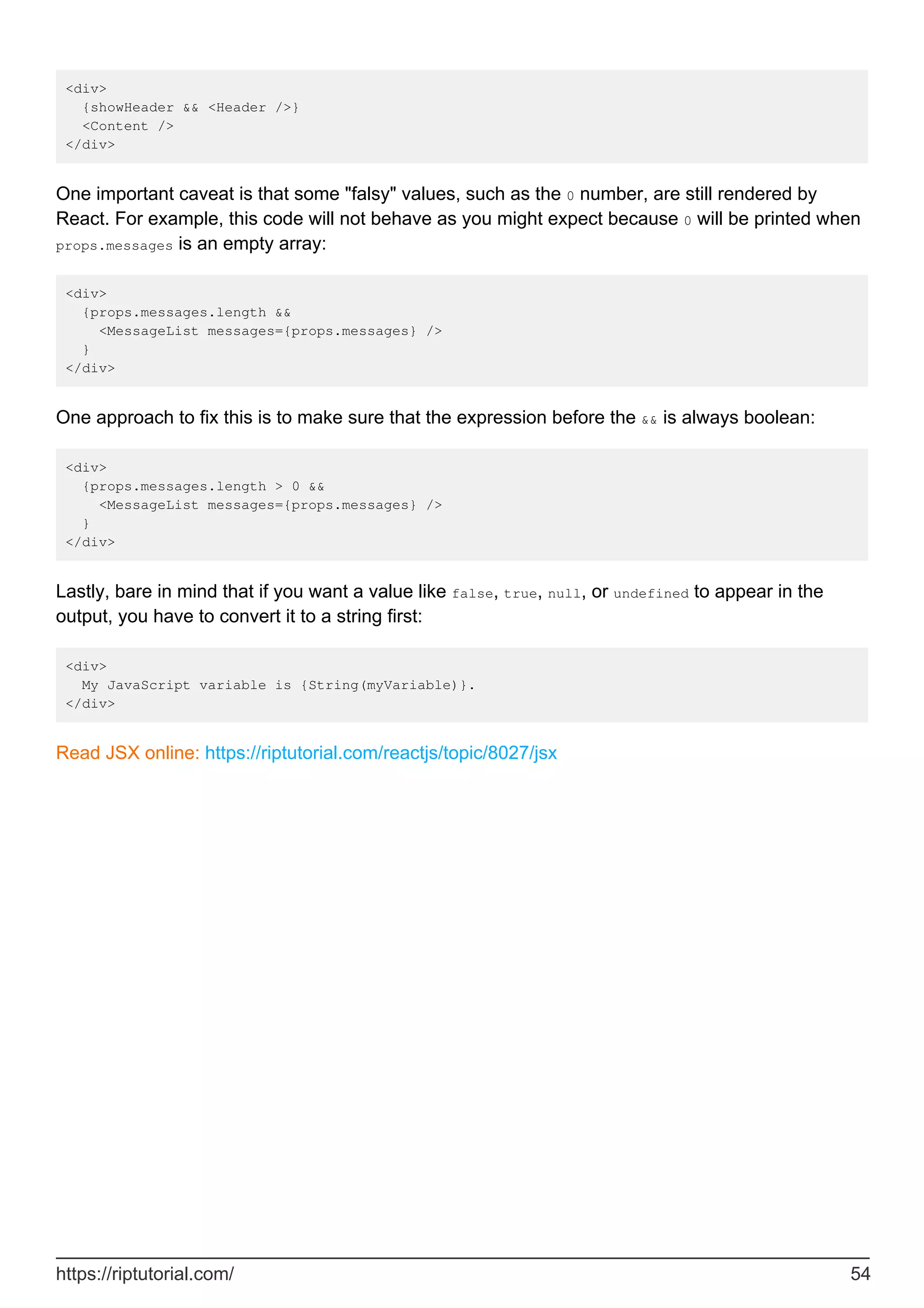 <div>
{showHeader && <Header />}
<Content />
</div>
One important caveat is that some "falsy" values, such as the 0 number, are still rendered by
React. For example, this code will not behave as you might expect because 0 will be printed when
props.messages is an empty array:
<div>
{props.messages.length &&
<MessageList messages={props.messages} />
}
</div>
One approach to fix this is to make sure that the expression before the && is always boolean:
<div>
{props.messages.length > 0 &&
<MessageList messages={props.messages} />
}
</div>
Lastly, bare in mind that if you want a value like false, true, null, or undefined to appear in the
output, you have to convert it to a string first:
<div>
My JavaScript variable is {String(myVariable)}.
</div>
Read JSX online: https://riptutorial.com/reactjs/topic/8027/jsx
https://riptutorial.com/ 54
 