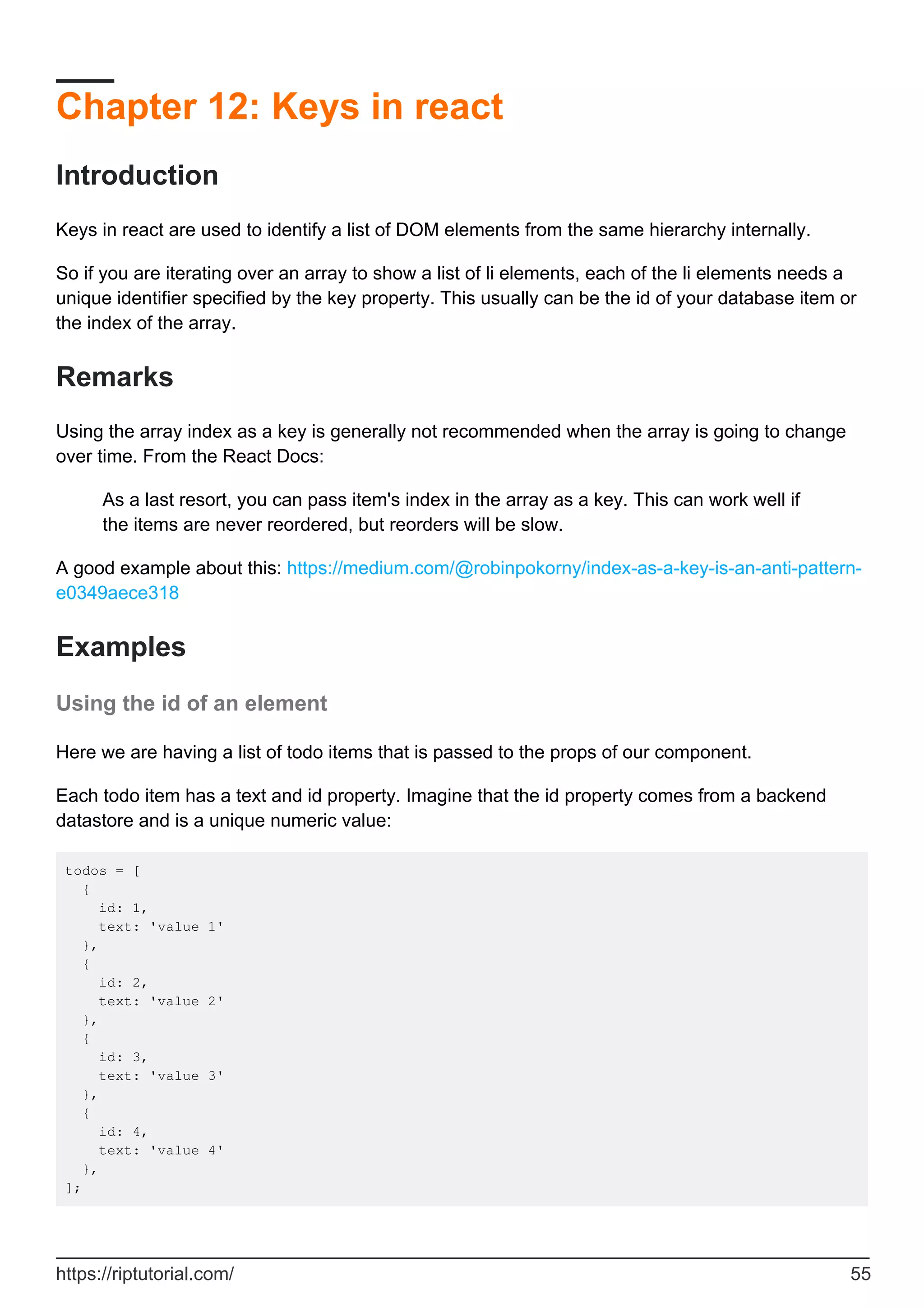 Chapter 12: Keys in react
Introduction
Keys in react are used to identify a list of DOM elements from the same hierarchy internally.
So if you are iterating over an array to show a list of li elements, each of the li elements needs a
unique identifier specified by the key property. This usually can be the id of your database item or
the index of the array.
Remarks
Using the array index as a key is generally not recommended when the array is going to change
over time. From the React Docs:
As a last resort, you can pass item's index in the array as a key. This can work well if
the items are never reordered, but reorders will be slow.
A good example about this: https://medium.com/@robinpokorny/index-as-a-key-is-an-anti-pattern-
e0349aece318
Examples
Using the id of an element
Here we are having a list of todo items that is passed to the props of our component.
Each todo item has a text and id property. Imagine that the id property comes from a backend
datastore and is a unique numeric value:
todos = [
{
id: 1,
text: 'value 1'
},
{
id: 2,
text: 'value 2'
},
{
id: 3,
text: 'value 3'
},
{
id: 4,
text: 'value 4'
},
];
https://riptutorial.com/ 55
 