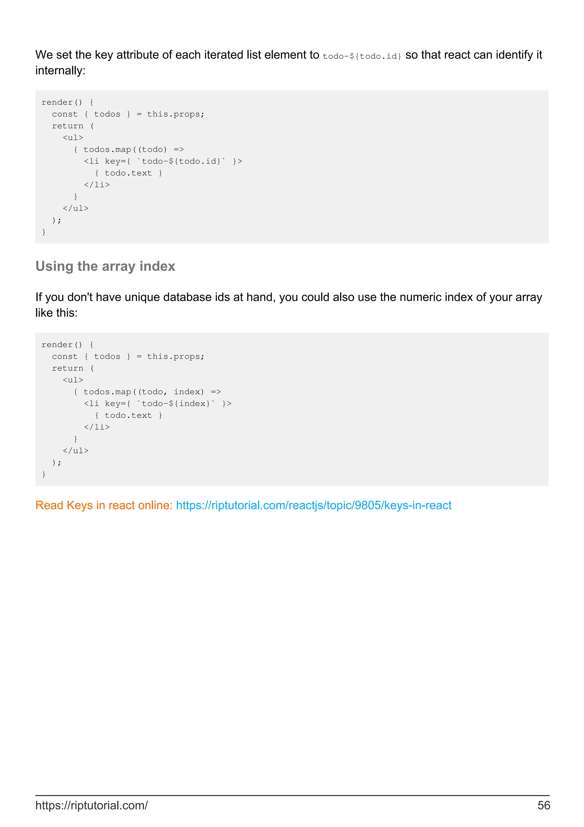 We set the key attribute of each iterated list element to todo-${todo.id} so that react can identify it
internally:
render() {
const { todos } = this.props;
return (
<ul>
{ todos.map((todo) =>
<li key={ `todo-${todo.id}` }>
{ todo.text }
</li>
}
</ul>
);
}
Using the array index
If you don't have unique database ids at hand, you could also use the numeric index of your array
like this:
render() {
const { todos } = this.props;
return (
<ul>
{ todos.map((todo, index) =>
<li key={ `todo-${index}` }>
{ todo.text }
</li>
}
</ul>
);
}
Read Keys in react online: https://riptutorial.com/reactjs/topic/9805/keys-in-react
https://riptutorial.com/ 56
 