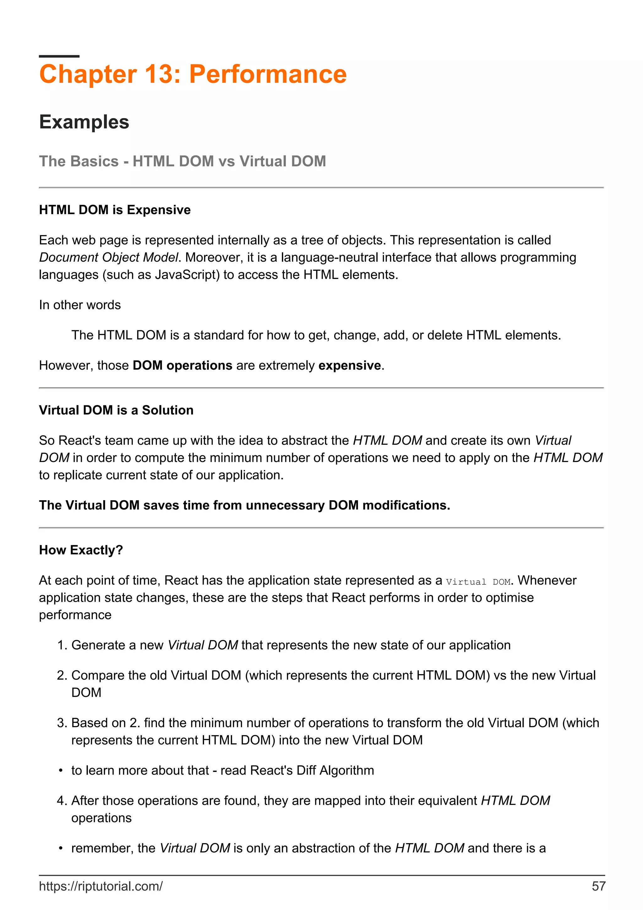 Chapter 13: Performance
Examples
The Basics - HTML DOM vs Virtual DOM
HTML DOM is Expensive
Each web page is represented internally as a tree of objects. This representation is called
Document Object Model. Moreover, it is a language-neutral interface that allows programming
languages (such as JavaScript) to access the HTML elements.
In other words
The HTML DOM is a standard for how to get, change, add, or delete HTML elements.
However, those DOM operations are extremely expensive.
Virtual DOM is a Solution
So React's team came up with the idea to abstract the HTML DOM and create its own Virtual
DOM in order to compute the minimum number of operations we need to apply on the HTML DOM
to replicate current state of our application.
The Virtual DOM saves time from unnecessary DOM modifications.
How Exactly?
At each point of time, React has the application state represented as a Virtual DOM. Whenever
application state changes, these are the steps that React performs in order to optimise
performance
Generate a new Virtual DOM that represents the new state of our application
1.
Compare the old Virtual DOM (which represents the current HTML DOM) vs the new Virtual
DOM
2.
Based on 2. find the minimum number of operations to transform the old Virtual DOM (which
represents the current HTML DOM) into the new Virtual DOM
3.
to learn more about that - read React's Diff Algorithm
•
After those operations are found, they are mapped into their equivalent HTML DOM
operations
4.
remember, the Virtual DOM is only an abstraction of the HTML DOM and there is a
•
https://riptutorial.com/ 57
 