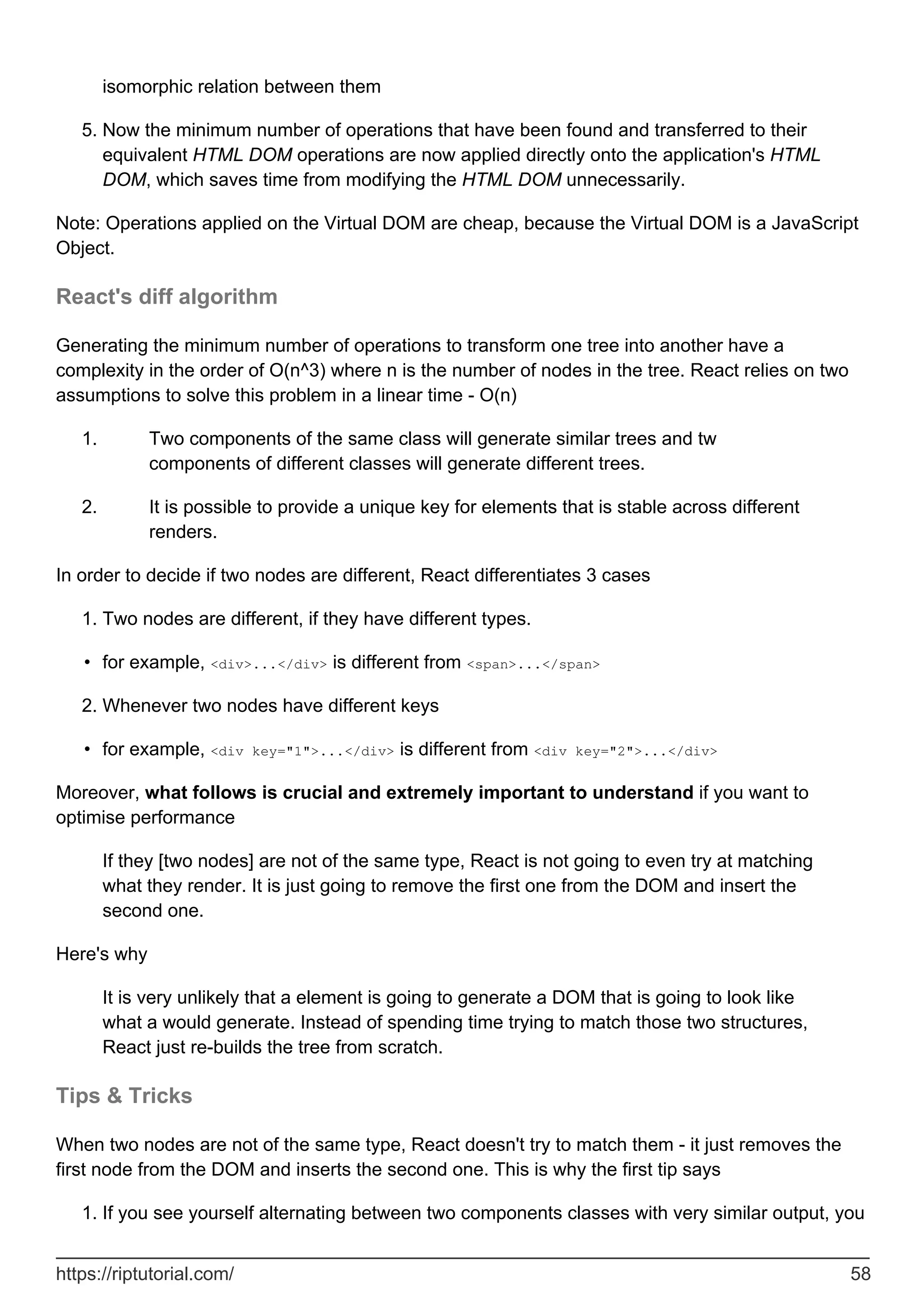 isomorphic relation between them
Now the minimum number of operations that have been found and transferred to their
equivalent HTML DOM operations are now applied directly onto the application's HTML
DOM, which saves time from modifying the HTML DOM unnecessarily.
5.
Note: Operations applied on the Virtual DOM are cheap, because the Virtual DOM is a JavaScript
Object.
React's diff algorithm
Generating the minimum number of operations to transform one tree into another have a
complexity in the order of O(n^3) where n is the number of nodes in the tree. React relies on two
assumptions to solve this problem in a linear time - O(n)
Two components of the same class will generate similar trees and tw
components of different classes will generate different trees.
1.
It is possible to provide a unique key for elements that is stable across different
renders.
2.
In order to decide if two nodes are different, React differentiates 3 cases
Two nodes are different, if they have different types.
1.
for example, <div>...</div> is different from <span>...</span>
•
Whenever two nodes have different keys
2.
for example, <div key="1">...</div> is different from <div key="2">...</div>
•
Moreover, what follows is crucial and extremely important to understand if you want to
optimise performance
If they [two nodes] are not of the same type, React is not going to even try at matching
what they render. It is just going to remove the first one from the DOM and insert the
second one.
Here's why
It is very unlikely that a element is going to generate a DOM that is going to look like
what a would generate. Instead of spending time trying to match those two structures,
React just re-builds the tree from scratch.
Tips & Tricks
When two nodes are not of the same type, React doesn't try to match them - it just removes the
first node from the DOM and inserts the second one. This is why the first tip says
If you see yourself alternating between two components classes with very similar output, you
1.
https://riptutorial.com/ 58
 