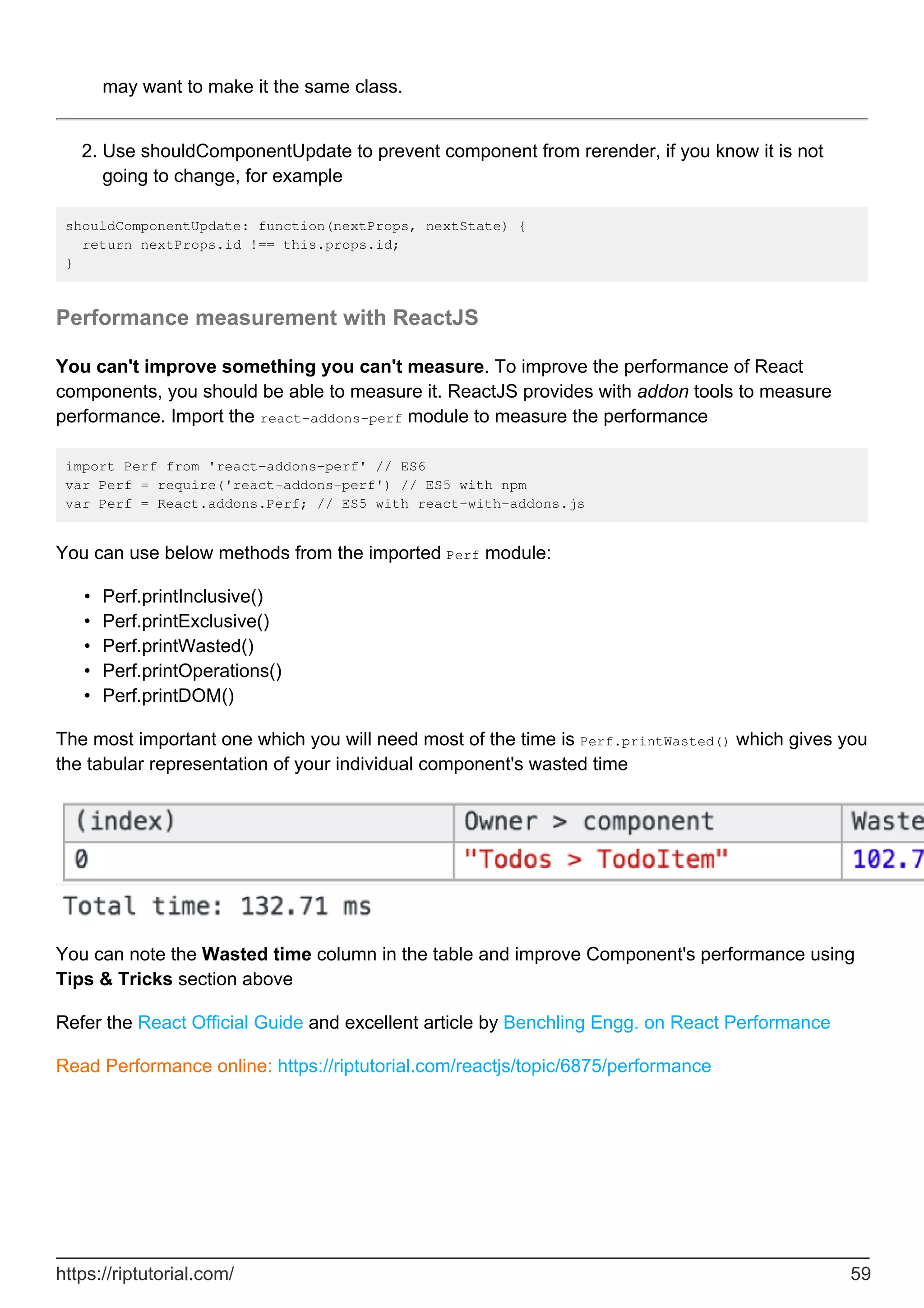 may want to make it the same class.
Use shouldComponentUpdate to prevent component from rerender, if you know it is not
going to change, for example
2.
shouldComponentUpdate: function(nextProps, nextState) {
return nextProps.id !== this.props.id;
}
Performance measurement with ReactJS
You can't improve something you can't measure. To improve the performance of React
components, you should be able to measure it. ReactJS provides with addon tools to measure
performance. Import the react-addons-perf module to measure the performance
import Perf from 'react-addons-perf' // ES6
var Perf = require('react-addons-perf') // ES5 with npm
var Perf = React.addons.Perf; // ES5 with react-with-addons.js
You can use below methods from the imported Perf module:
Perf.printInclusive()
•
Perf.printExclusive()
•
Perf.printWasted()
•
Perf.printOperations()
•
Perf.printDOM()
•
The most important one which you will need most of the time is Perf.printWasted() which gives you
the tabular representation of your individual component's wasted time
You can note the Wasted time column in the table and improve Component's performance using
Tips & Tricks section above
Refer the React Official Guide and excellent article by Benchling Engg. on React Performance
Read Performance online: https://riptutorial.com/reactjs/topic/6875/performance
https://riptutorial.com/ 59
 