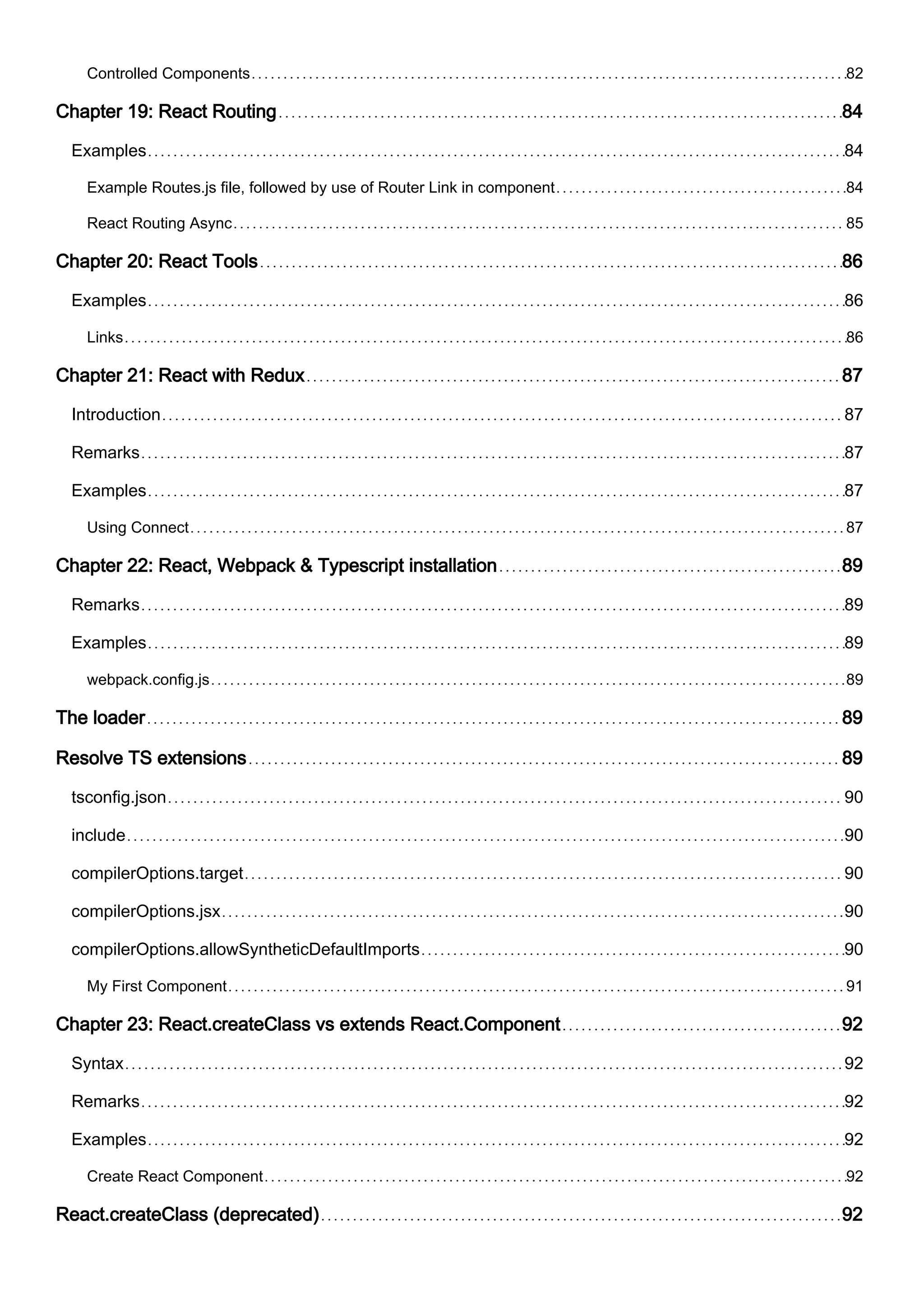 Controlled Components 82
Chapter 19: React Routing 84
Examples 84
Example Routes.js file, followed by use of Router Link in component 84
React Routing Async 85
Chapter 20: React Tools 86
Examples 86
Links 86
Chapter 21: React with Redux 87
Introduction 87
Remarks 87
Examples 87
Using Connect 87
Chapter 22: React, Webpack & Typescript installation 89
Remarks 89
Examples 89
webpack.config.js 89
The loader 89
Resolve TS extensions 89
tsconfig.json 90
include 90
compilerOptions.target 90
compilerOptions.jsx 90
compilerOptions.allowSyntheticDefaultImports 90
My First Component 91
Chapter 23: React.createClass vs extends React.Component 92
Syntax 92
Remarks 92
Examples 92
Create React Component 92
React.createClass (deprecated) 92
 