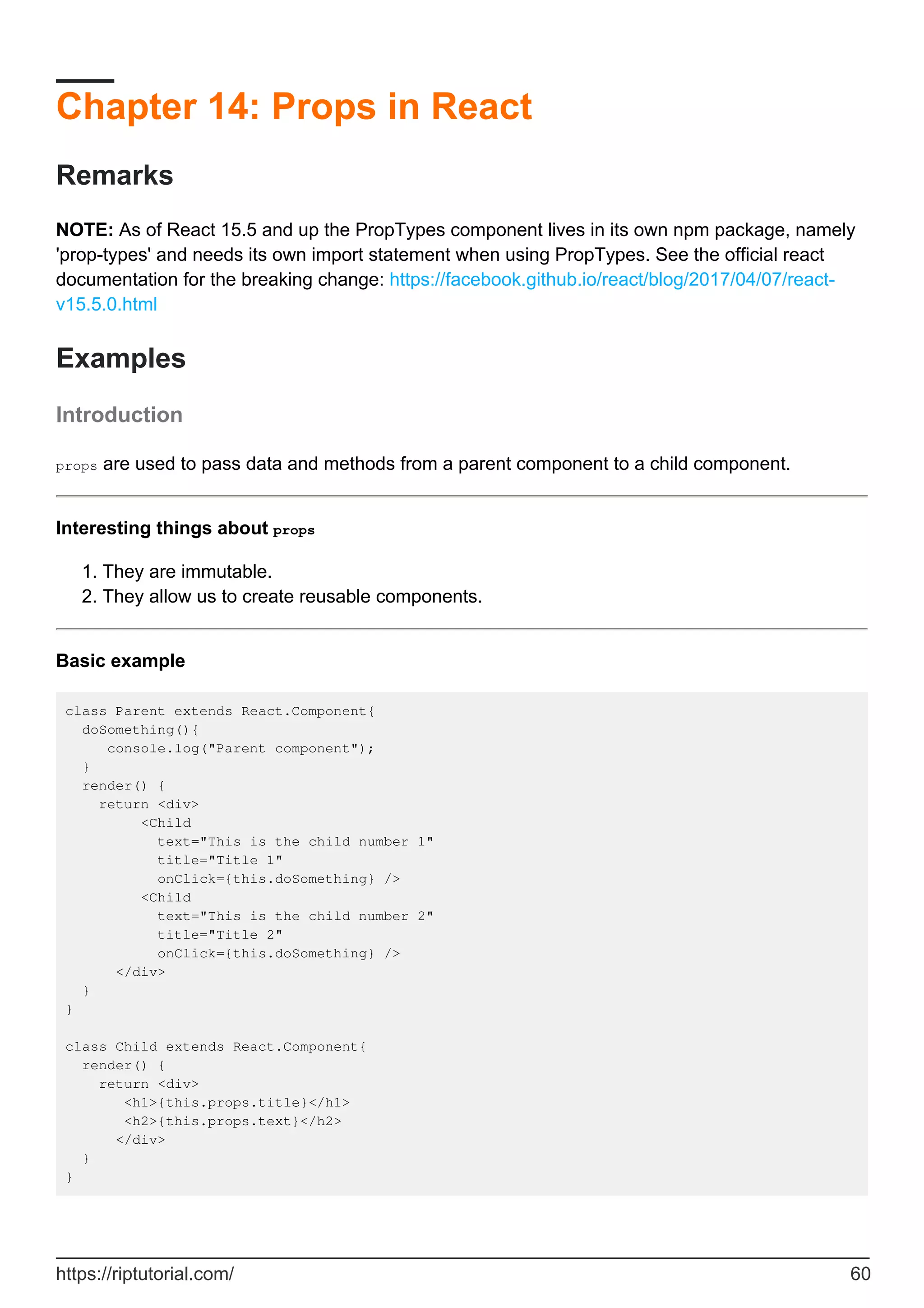 Chapter 14: Props in React
Remarks
NOTE: As of React 15.5 and up the PropTypes component lives in its own npm package, namely
'prop-types' and needs its own import statement when using PropTypes. See the official react
documentation for the breaking change: https://facebook.github.io/react/blog/2017/04/07/react-
v15.5.0.html
Examples
Introduction
props are used to pass data and methods from a parent component to a child component.
Interesting things about props
They are immutable.
1.
They allow us to create reusable components.
2.
Basic example
class Parent extends React.Component{
doSomething(){
console.log("Parent component");
}
render() {
return <div>
<Child
text="This is the child number 1"
title="Title 1"
onClick={this.doSomething} />
<Child
text="This is the child number 2"
title="Title 2"
onClick={this.doSomething} />
</div>
}
}
class Child extends React.Component{
render() {
return <div>
<h1>{this.props.title}</h1>
<h2>{this.props.text}</h2>
</div>
}
}
https://riptutorial.com/ 60
 