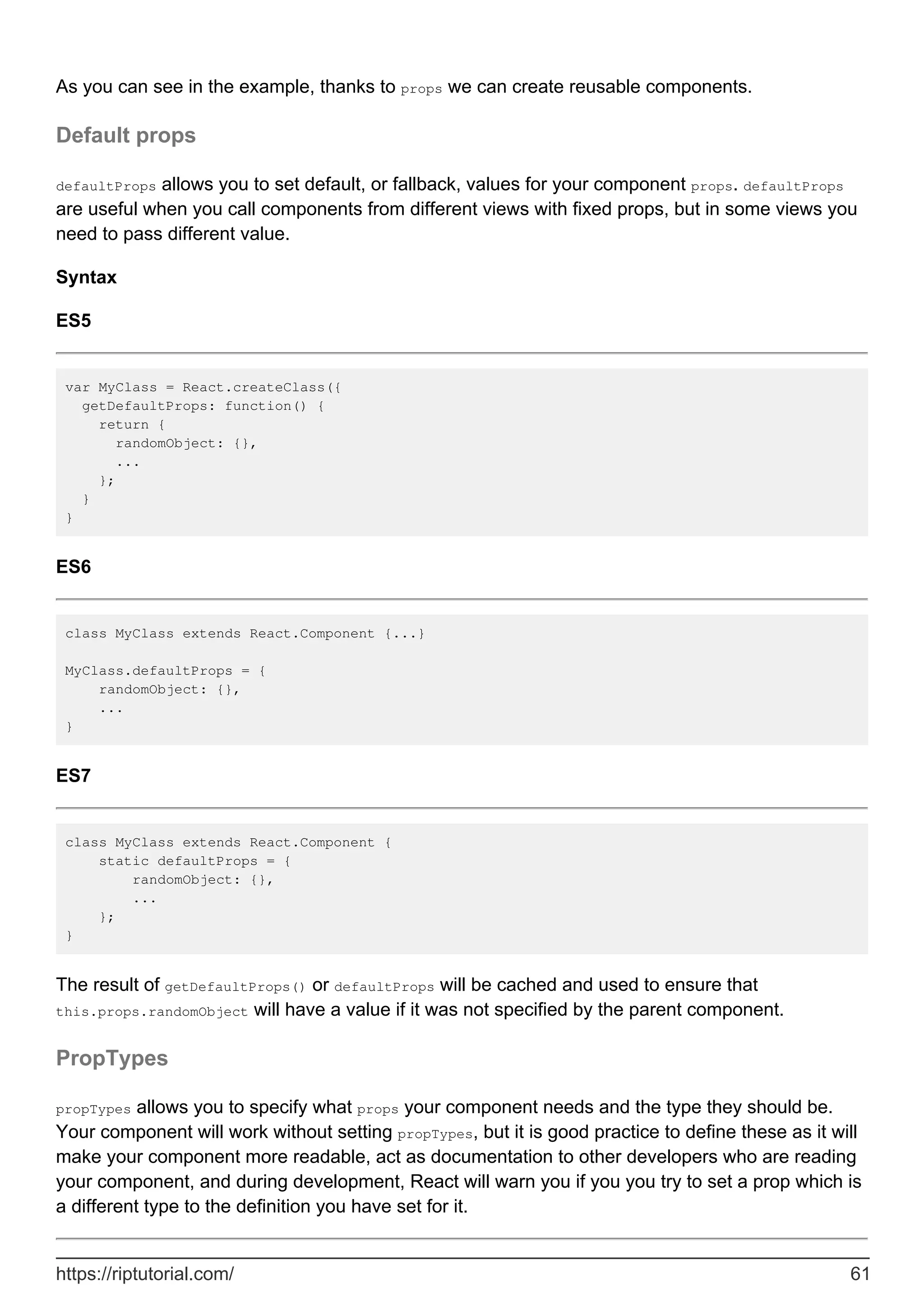 As you can see in the example, thanks to props we can create reusable components.
Default props
defaultProps allows you to set default, or fallback, values for your component props. defaultProps
are useful when you call components from different views with fixed props, but in some views you
need to pass different value.
Syntax
ES5
var MyClass = React.createClass({
getDefaultProps: function() {
return {
randomObject: {},
...
};
}
}
ES6
class MyClass extends React.Component {...}
MyClass.defaultProps = {
randomObject: {},
...
}
ES7
class MyClass extends React.Component {
static defaultProps = {
randomObject: {},
...
};
}
The result of getDefaultProps() or defaultProps will be cached and used to ensure that
this.props.randomObject will have a value if it was not specified by the parent component.
PropTypes
propTypes allows you to specify what props your component needs and the type they should be.
Your component will work without setting propTypes, but it is good practice to define these as it will
make your component more readable, act as documentation to other developers who are reading
your component, and during development, React will warn you if you you try to set a prop which is
a different type to the definition you have set for it.
https://riptutorial.com/ 61
 