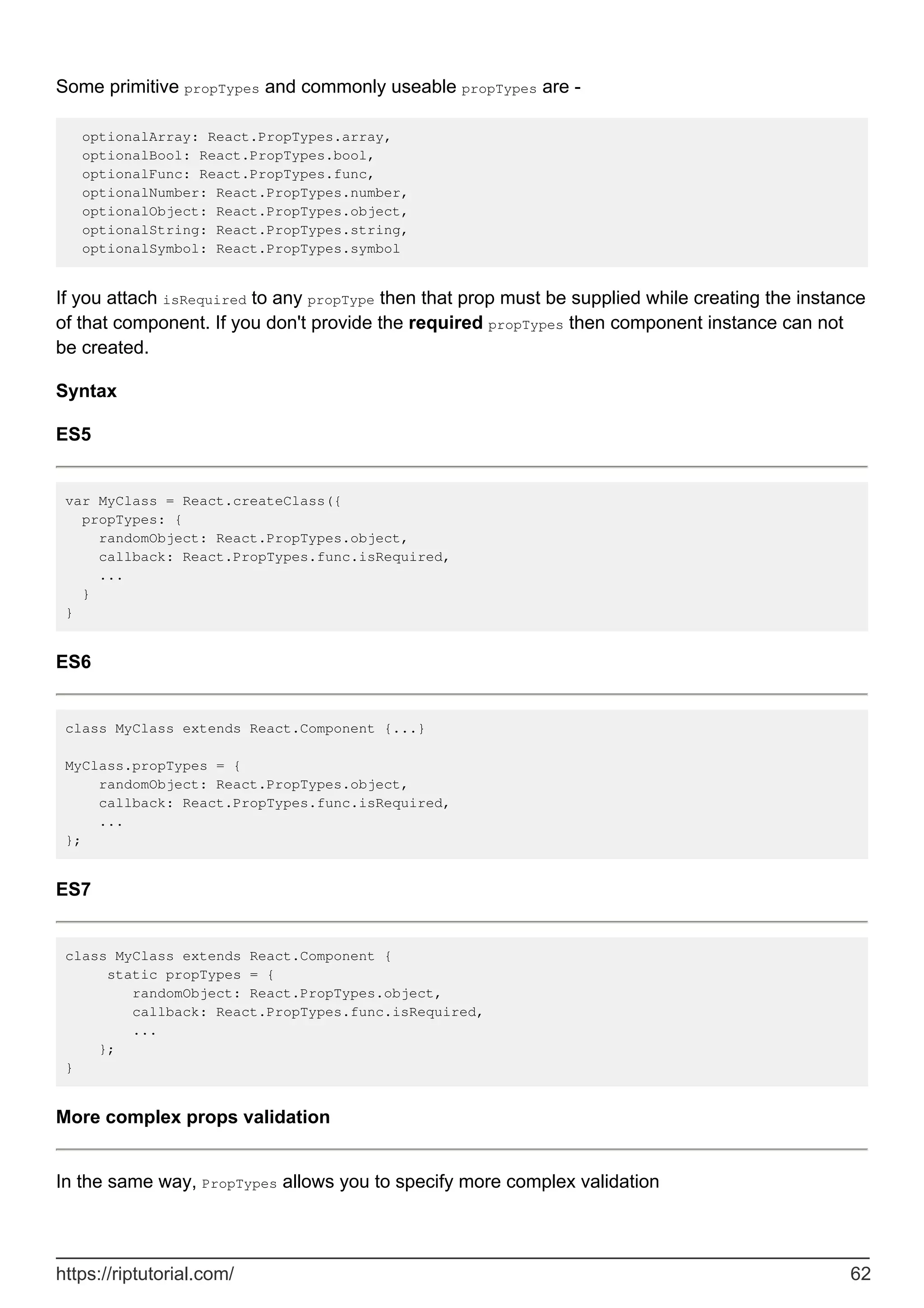 Some primitive propTypes and commonly useable propTypes are -
optionalArray: React.PropTypes.array,
optionalBool: React.PropTypes.bool,
optionalFunc: React.PropTypes.func,
optionalNumber: React.PropTypes.number,
optionalObject: React.PropTypes.object,
optionalString: React.PropTypes.string,
optionalSymbol: React.PropTypes.symbol
If you attach isRequired to any propType then that prop must be supplied while creating the instance
of that component. If you don't provide the required propTypes then component instance can not
be created.
Syntax
ES5
var MyClass = React.createClass({
propTypes: {
randomObject: React.PropTypes.object,
callback: React.PropTypes.func.isRequired,
...
}
}
ES6
class MyClass extends React.Component {...}
MyClass.propTypes = {
randomObject: React.PropTypes.object,
callback: React.PropTypes.func.isRequired,
...
};
ES7
class MyClass extends React.Component {
static propTypes = {
randomObject: React.PropTypes.object,
callback: React.PropTypes.func.isRequired,
...
};
}
More complex props validation
In the same way, PropTypes allows you to specify more complex validation
https://riptutorial.com/ 62
 
