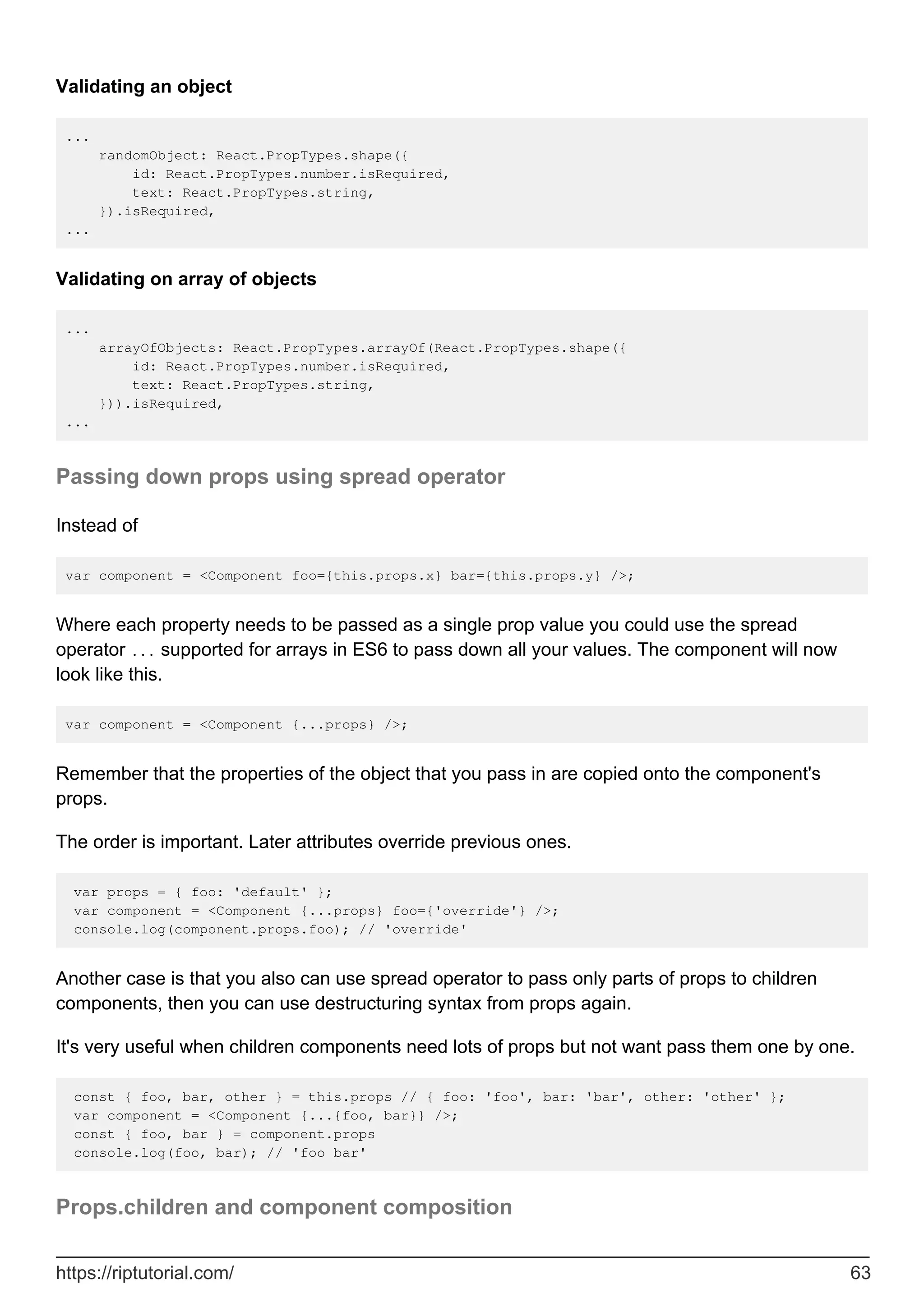Validating an object
...
randomObject: React.PropTypes.shape({
id: React.PropTypes.number.isRequired,
text: React.PropTypes.string,
}).isRequired,
...
Validating on array of objects
...
arrayOfObjects: React.PropTypes.arrayOf(React.PropTypes.shape({
id: React.PropTypes.number.isRequired,
text: React.PropTypes.string,
})).isRequired,
...
Passing down props using spread operator
Instead of
var component = <Component foo={this.props.x} bar={this.props.y} />;
Where each property needs to be passed as a single prop value you could use the spread
operator ... supported for arrays in ES6 to pass down all your values. The component will now
look like this.
var component = <Component {...props} />;
Remember that the properties of the object that you pass in are copied onto the component's
props.
The order is important. Later attributes override previous ones.
var props = { foo: 'default' };
var component = <Component {...props} foo={'override'} />;
console.log(component.props.foo); // 'override'
Another case is that you also can use spread operator to pass only parts of props to children
components, then you can use destructuring syntax from props again.
It's very useful when children components need lots of props but not want pass them one by one.
const { foo, bar, other } = this.props // { foo: 'foo', bar: 'bar', other: 'other' };
var component = <Component {...{foo, bar}} />;
const { foo, bar } = component.props
console.log(foo, bar); // 'foo bar'
Props.children and component composition
https://riptutorial.com/ 63
 