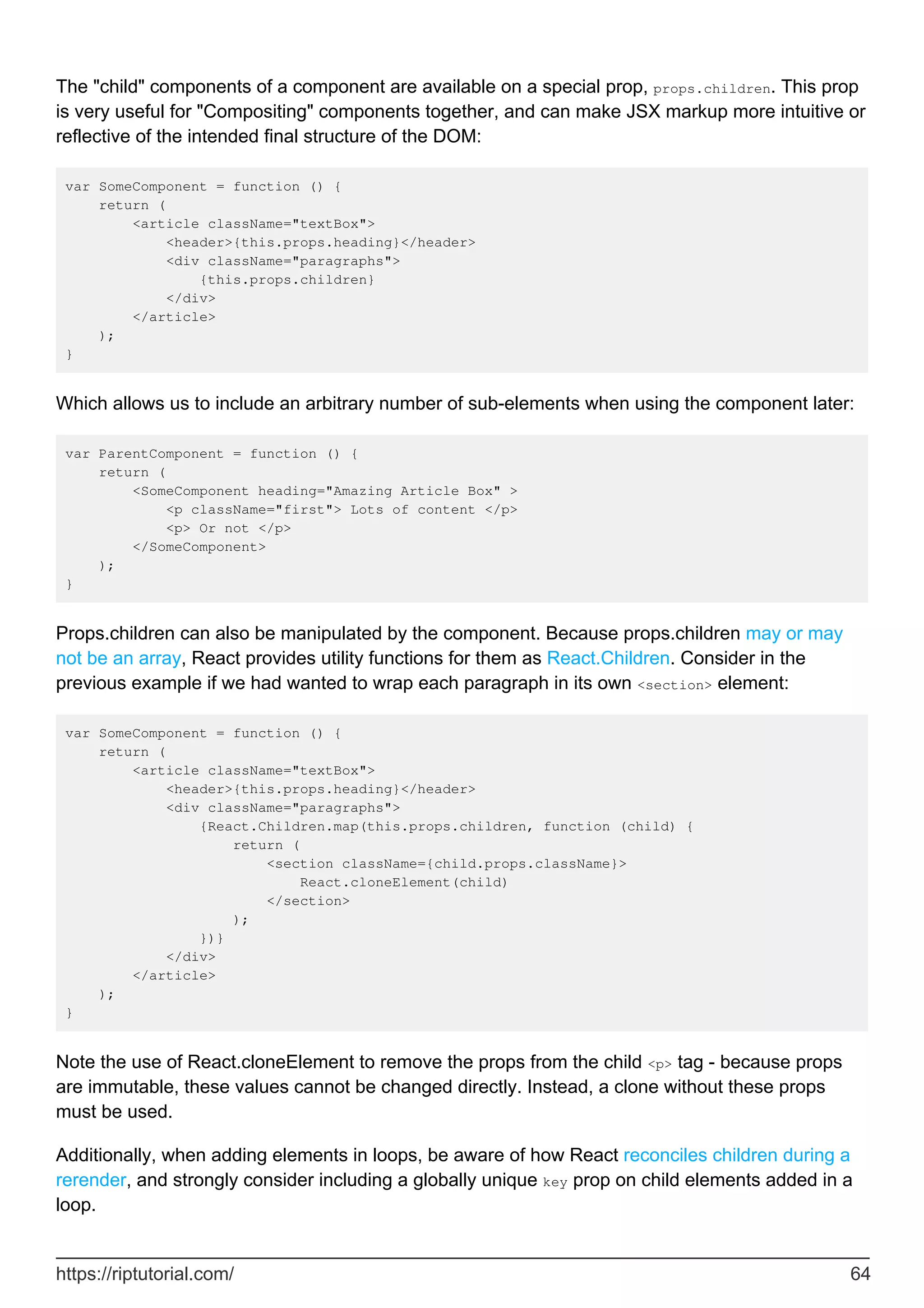 The "child" components of a component are available on a special prop, props.children. This prop
is very useful for "Compositing" components together, and can make JSX markup more intuitive or
reflective of the intended final structure of the DOM:
var SomeComponent = function () {
return (
<article className="textBox">
<header>{this.props.heading}</header>
<div className="paragraphs">
{this.props.children}
</div>
</article>
);
}
Which allows us to include an arbitrary number of sub-elements when using the component later:
var ParentComponent = function () {
return (
<SomeComponent heading="Amazing Article Box" >
<p className="first"> Lots of content </p>
<p> Or not </p>
</SomeComponent>
);
}
Props.children can also be manipulated by the component. Because props.children may or may
not be an array, React provides utility functions for them as React.Children. Consider in the
previous example if we had wanted to wrap each paragraph in its own <section> element:
var SomeComponent = function () {
return (
<article className="textBox">
<header>{this.props.heading}</header>
<div className="paragraphs">
{React.Children.map(this.props.children, function (child) {
return (
<section className={child.props.className}>
React.cloneElement(child)
</section>
);
})}
</div>
</article>
);
}
Note the use of React.cloneElement to remove the props from the child <p> tag - because props
are immutable, these values cannot be changed directly. Instead, a clone without these props
must be used.
Additionally, when adding elements in loops, be aware of how React reconciles children during a
rerender, and strongly consider including a globally unique key prop on child elements added in a
loop.
https://riptutorial.com/ 64
 