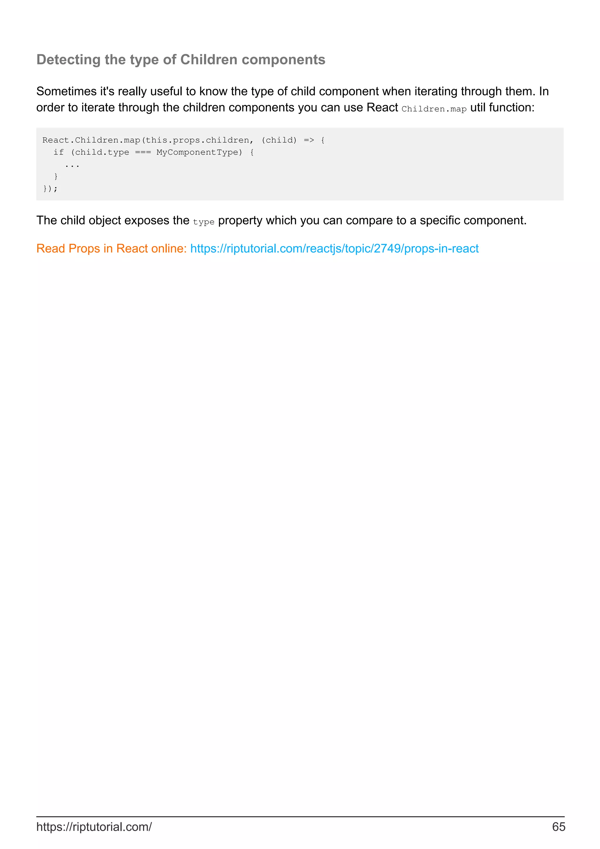 Detecting the type of Children components
Sometimes it's really useful to know the type of child component when iterating through them. In
order to iterate through the children components you can use React Children.map util function:
React.Children.map(this.props.children, (child) => {
if (child.type === MyComponentType) {
...
}
});
The child object exposes the type property which you can compare to a specific component.
Read Props in React online: https://riptutorial.com/reactjs/topic/2749/props-in-react
https://riptutorial.com/ 65
 