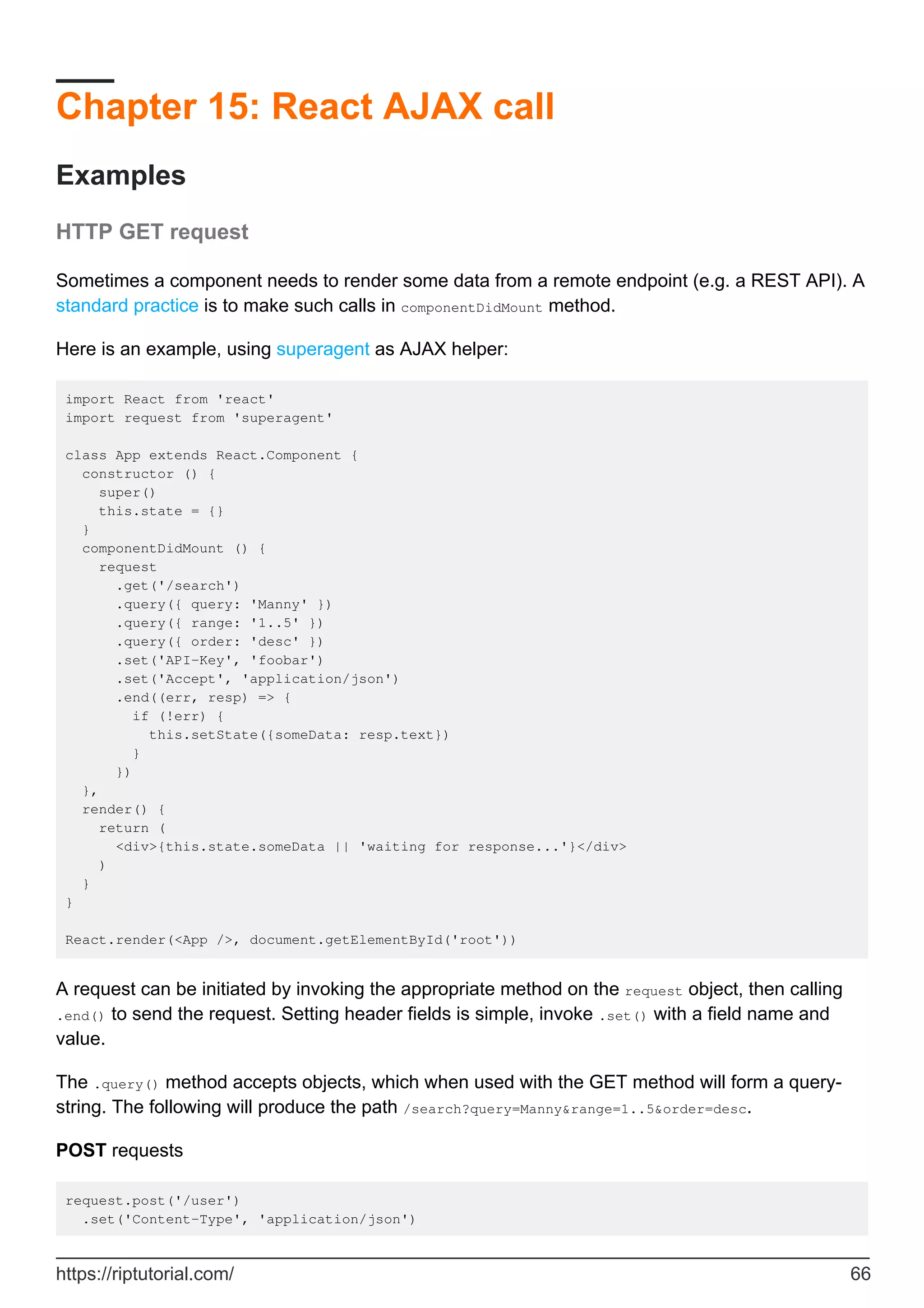 Chapter 15: React AJAX call
Examples
HTTP GET request
Sometimes a component needs to render some data from a remote endpoint (e.g. a REST API). A
standard practice is to make such calls in componentDidMount method.
Here is an example, using superagent as AJAX helper:
import React from 'react'
import request from 'superagent'
class App extends React.Component {
constructor () {
super()
this.state = {}
}
componentDidMount () {
request
.get('/search')
.query({ query: 'Manny' })
.query({ range: '1..5' })
.query({ order: 'desc' })
.set('API-Key', 'foobar')
.set('Accept', 'application/json')
.end((err, resp) => {
if (!err) {
this.setState({someData: resp.text})
}
})
},
render() {
return (
<div>{this.state.someData || 'waiting for response...'}</div>
)
}
}
React.render(<App />, document.getElementById('root'))
A request can be initiated by invoking the appropriate method on the request object, then calling
.end() to send the request. Setting header fields is simple, invoke .set() with a field name and
value.
The .query() method accepts objects, which when used with the GET method will form a query-
string. The following will produce the path /search?query=Manny&range=1..5&order=desc.
POST requests
request.post('/user')
.set('Content-Type', 'application/json')
https://riptutorial.com/ 66
 
