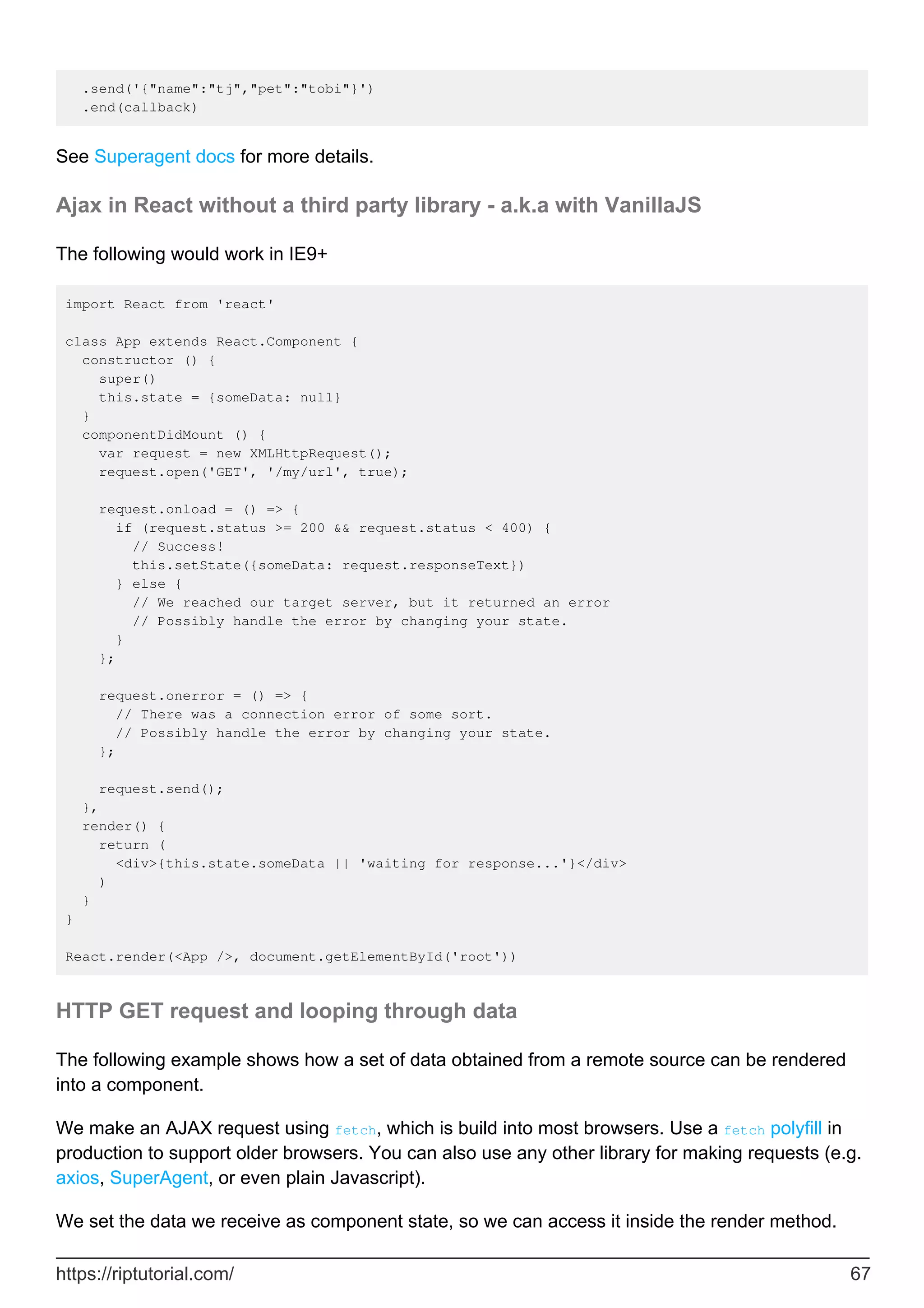 .send('{"name":"tj","pet":"tobi"}')
.end(callback)
See Superagent docs for more details.
Ajax in React without a third party library - a.k.a with VanillaJS
The following would work in IE9+
import React from 'react'
class App extends React.Component {
constructor () {
super()
this.state = {someData: null}
}
componentDidMount () {
var request = new XMLHttpRequest();
request.open('GET', '/my/url', true);
request.onload = () => {
if (request.status >= 200 && request.status < 400) {
// Success!
this.setState({someData: request.responseText})
} else {
// We reached our target server, but it returned an error
// Possibly handle the error by changing your state.
}
};
request.onerror = () => {
// There was a connection error of some sort.
// Possibly handle the error by changing your state.
};
request.send();
},
render() {
return (
<div>{this.state.someData || 'waiting for response...'}</div>
)
}
}
React.render(<App />, document.getElementById('root'))
HTTP GET request and looping through data
The following example shows how a set of data obtained from a remote source can be rendered
into a component.
We make an AJAX request using fetch, which is build into most browsers. Use a fetch polyfill in
production to support older browsers. You can also use any other library for making requests (e.g.
axios, SuperAgent, or even plain Javascript).
We set the data we receive as component state, so we can access it inside the render method.
https://riptutorial.com/ 67
 