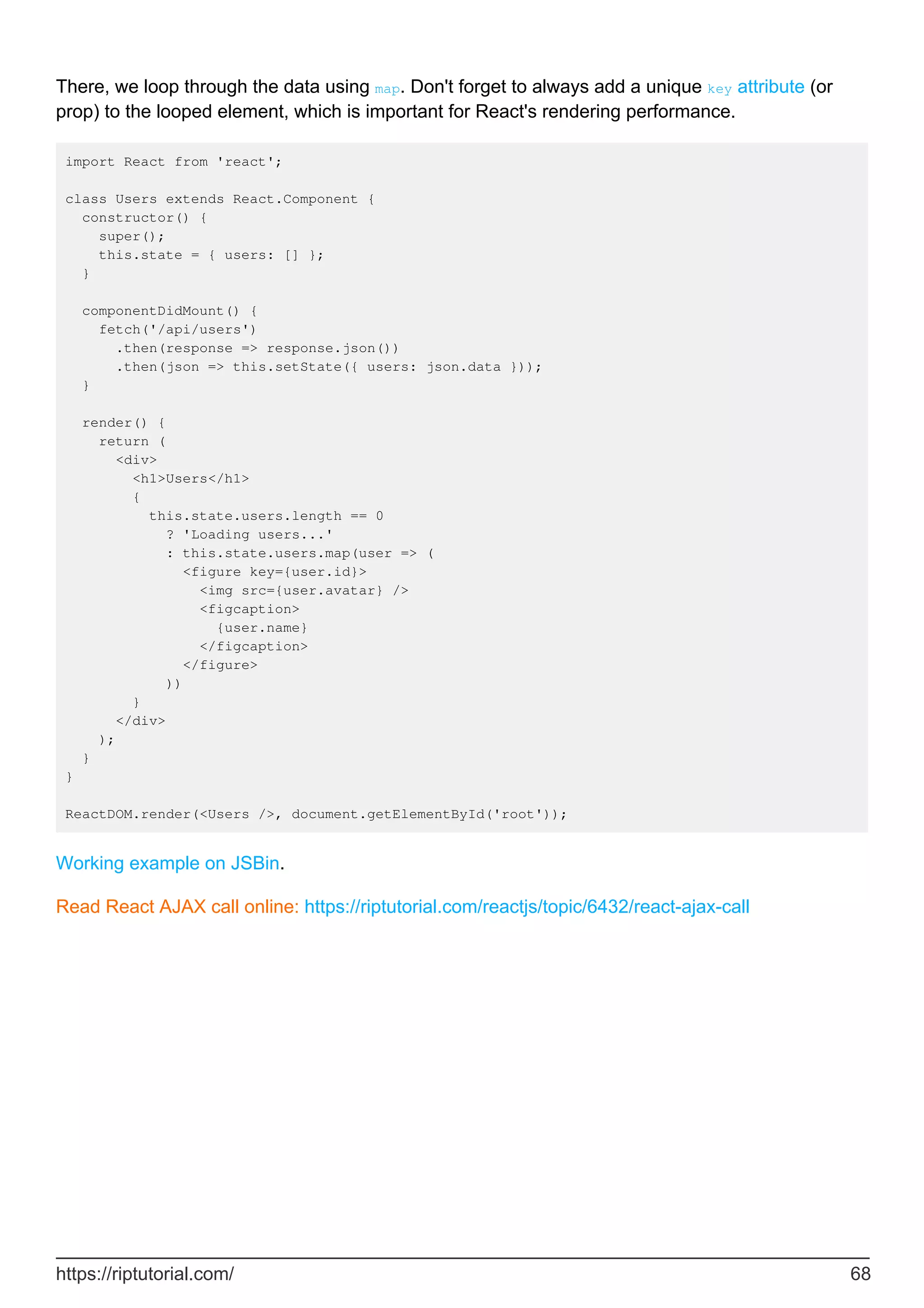 There, we loop through the data using map. Don't forget to always add a unique key attribute (or
prop) to the looped element, which is important for React's rendering performance.
import React from 'react';
class Users extends React.Component {
constructor() {
super();
this.state = { users: [] };
}
componentDidMount() {
fetch('/api/users')
.then(response => response.json())
.then(json => this.setState({ users: json.data }));
}
render() {
return (
<div>
<h1>Users</h1>
{
this.state.users.length == 0
? 'Loading users...'
: this.state.users.map(user => (
<figure key={user.id}>
<img src={user.avatar} />
<figcaption>
{user.name}
</figcaption>
</figure>
))
}
</div>
);
}
}
ReactDOM.render(<Users />, document.getElementById('root'));
Working example on JSBin.
Read React AJAX call online: https://riptutorial.com/reactjs/topic/6432/react-ajax-call
https://riptutorial.com/ 68
 