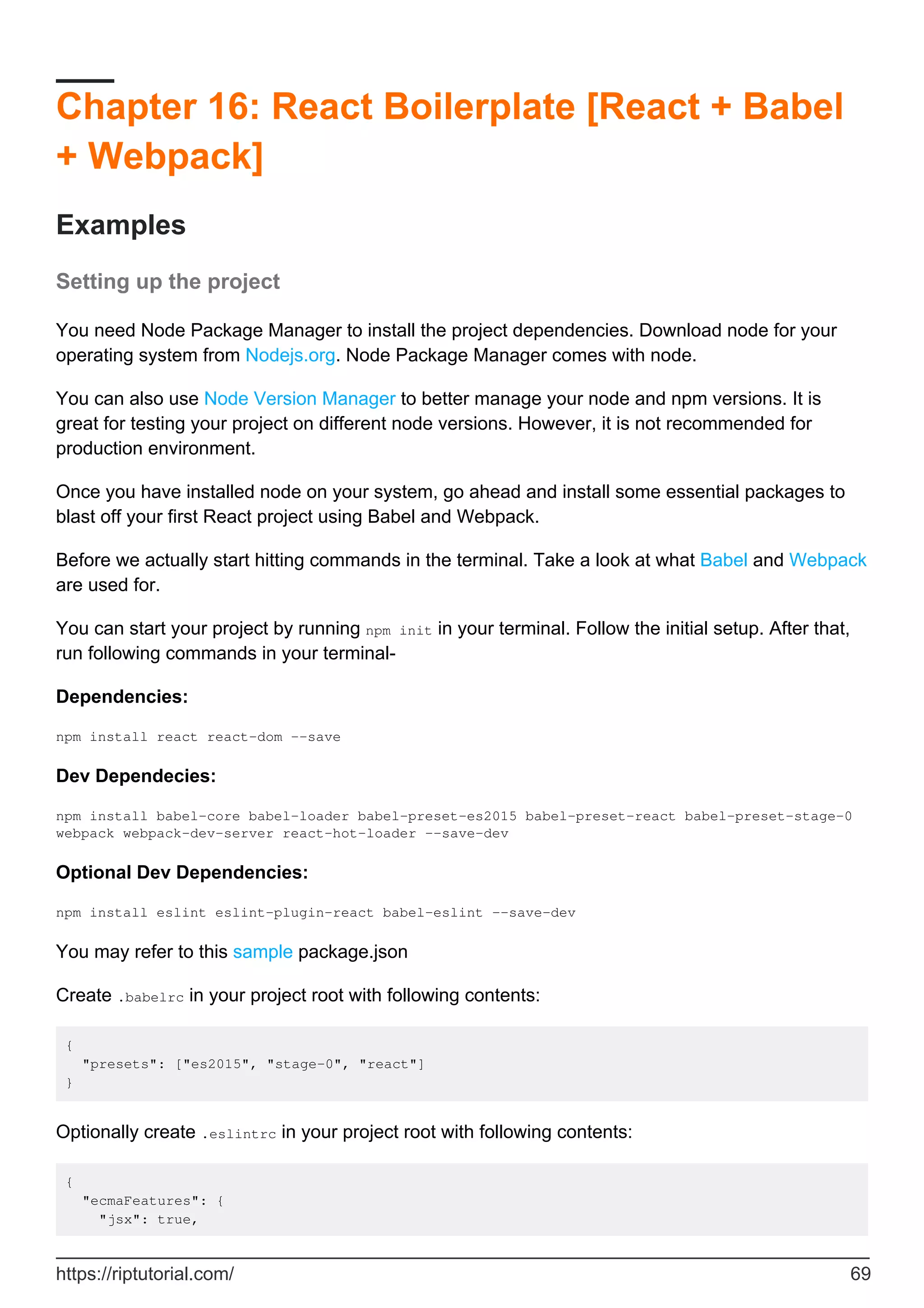 Chapter 16: React Boilerplate [React + Babel
+ Webpack]
Examples
Setting up the project
You need Node Package Manager to install the project dependencies. Download node for your
operating system from Nodejs.org. Node Package Manager comes with node.
You can also use Node Version Manager to better manage your node and npm versions. It is
great for testing your project on different node versions. However, it is not recommended for
production environment.
Once you have installed node on your system, go ahead and install some essential packages to
blast off your first React project using Babel and Webpack.
Before we actually start hitting commands in the terminal. Take a look at what Babel and Webpack
are used for.
You can start your project by running npm init in your terminal. Follow the initial setup. After that,
run following commands in your terminal-
Dependencies:
npm install react react-dom --save
Dev Dependecies:
npm install babel-core babel-loader babel-preset-es2015 babel-preset-react babel-preset-stage-0
webpack webpack-dev-server react-hot-loader --save-dev
Optional Dev Dependencies:
npm install eslint eslint-plugin-react babel-eslint --save-dev
You may refer to this sample package.json
Create .babelrc in your project root with following contents:
{
"presets": ["es2015", "stage-0", "react"]
}
Optionally create .eslintrc in your project root with following contents:
{
"ecmaFeatures": {
"jsx": true,
https://riptutorial.com/ 69
 