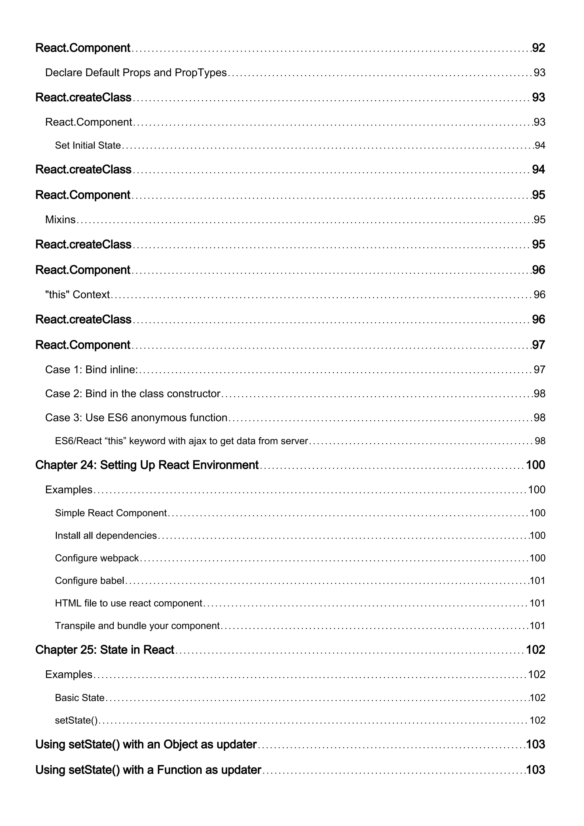 React.Component 92
Declare Default Props and PropTypes 93
React.createClass 93
React.Component 93
Set Initial State 94
React.createClass 94
React.Component 95
Mixins 95
React.createClass 95
React.Component 96
"this" Context 96
React.createClass 96
React.Component 97
Case 1: Bind inline: 97
Case 2: Bind in the class constructor 98
Case 3: Use ES6 anonymous function 98
ES6/React “this” keyword with ajax to get data from server 98
Chapter 24: Setting Up React Environment 100
Examples 100
Simple React Component 100
Install all dependencies 100
Configure webpack 100
Configure babel 101
HTML file to use react component 101
Transpile and bundle your component 101
Chapter 25: State in React 102
Examples 102
Basic State 102
setState() 102
Using setState() with an Object as updater 103
Using setState() with a Function as updater 103
 