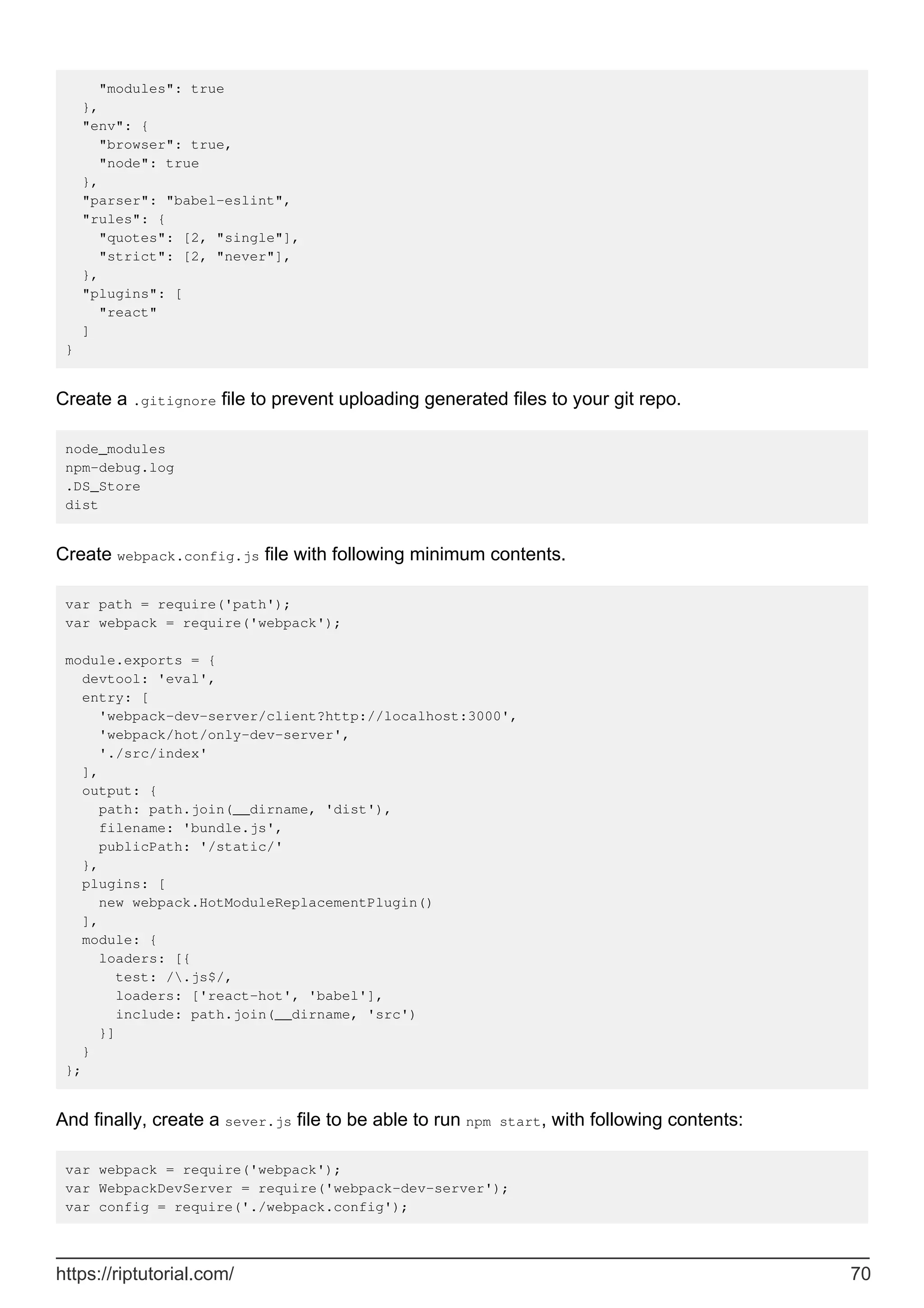 "modules": true
},
"env": {
"browser": true,
"node": true
},
"parser": "babel-eslint",
"rules": {
"quotes": [2, "single"],
"strict": [2, "never"],
},
"plugins": [
"react"
]
}
Create a .gitignore file to prevent uploading generated files to your git repo.
node_modules
npm-debug.log
.DS_Store
dist
Create webpack.config.js file with following minimum contents.
var path = require('path');
var webpack = require('webpack');
module.exports = {
devtool: 'eval',
entry: [
'webpack-dev-server/client?http://localhost:3000',
'webpack/hot/only-dev-server',
'./src/index'
],
output: {
path: path.join(__dirname, 'dist'),
filename: 'bundle.js',
publicPath: '/static/'
},
plugins: [
new webpack.HotModuleReplacementPlugin()
],
module: {
loaders: [{
test: /.js$/,
loaders: ['react-hot', 'babel'],
include: path.join(__dirname, 'src')
}]
}
};
And finally, create a sever.js file to be able to run npm start, with following contents:
var webpack = require('webpack');
var WebpackDevServer = require('webpack-dev-server');
var config = require('./webpack.config');
https://riptutorial.com/ 70
 