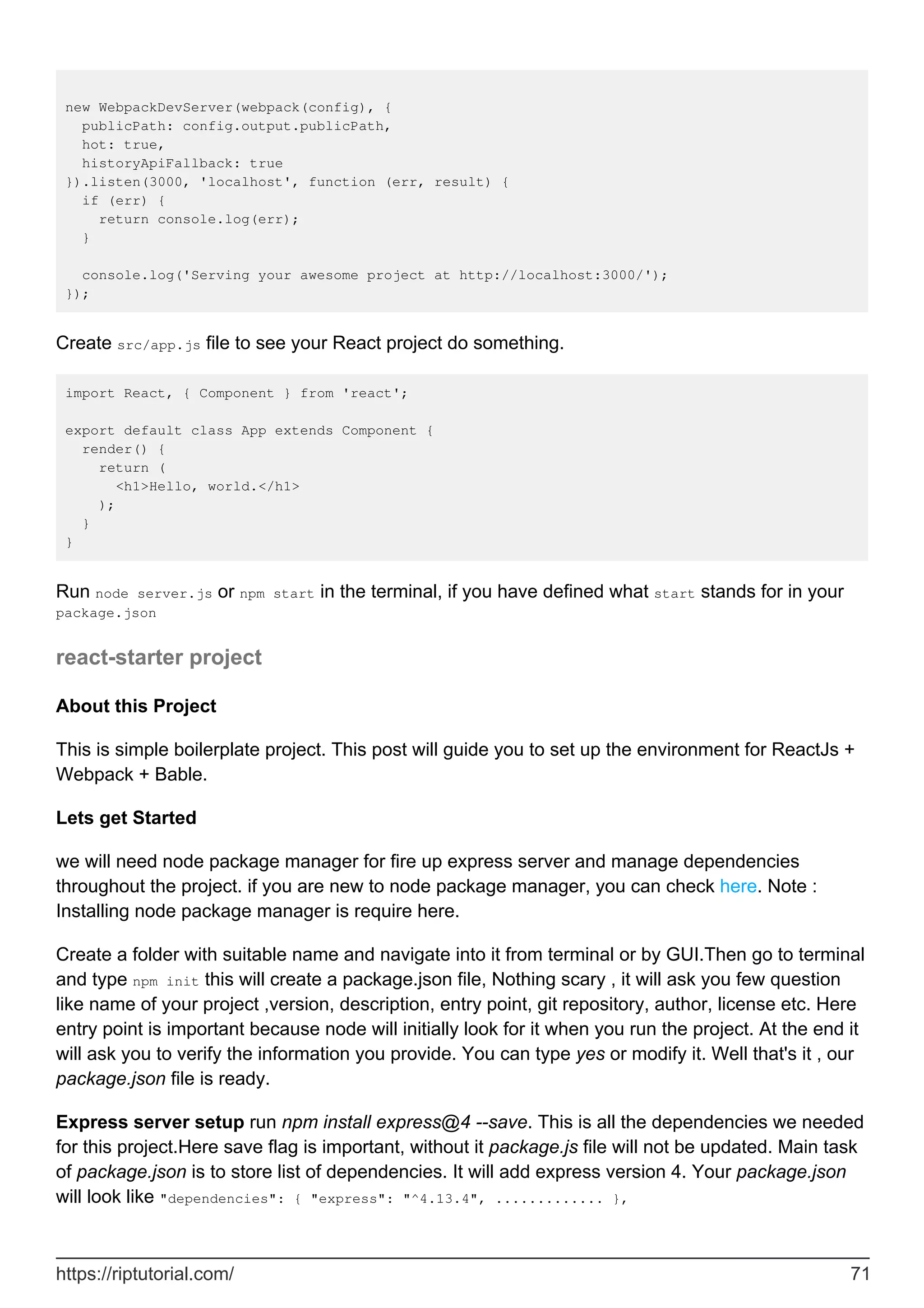 new WebpackDevServer(webpack(config), {
publicPath: config.output.publicPath,
hot: true,
historyApiFallback: true
}).listen(3000, 'localhost', function (err, result) {
if (err) {
return console.log(err);
}
console.log('Serving your awesome project at http://localhost:3000/');
});
Create src/app.js file to see your React project do something.
import React, { Component } from 'react';
export default class App extends Component {
render() {
return (
<h1>Hello, world.</h1>
);
}
}
Run node server.js or npm start in the terminal, if you have defined what start stands for in your
package.json
react-starter project
About this Project
This is simple boilerplate project. This post will guide you to set up the environment for ReactJs +
Webpack + Bable.
Lets get Started
we will need node package manager for fire up express server and manage dependencies
throughout the project. if you are new to node package manager, you can check here. Note :
Installing node package manager is require here.
Create a folder with suitable name and navigate into it from terminal or by GUI.Then go to terminal
and type npm init this will create a package.json file, Nothing scary , it will ask you few question
like name of your project ,version, description, entry point, git repository, author, license etc. Here
entry point is important because node will initially look for it when you run the project. At the end it
will ask you to verify the information you provide. You can type yes or modify it. Well that's it , our
package.json file is ready.
Express server setup run npm install express@4 --save. This is all the dependencies we needed
for this project.Here save flag is important, without it package.js file will not be updated. Main task
of package.json is to store list of dependencies. It will add express version 4. Your package.json
will look like "dependencies": { "express": "^4.13.4", ............. },
https://riptutorial.com/ 71
 