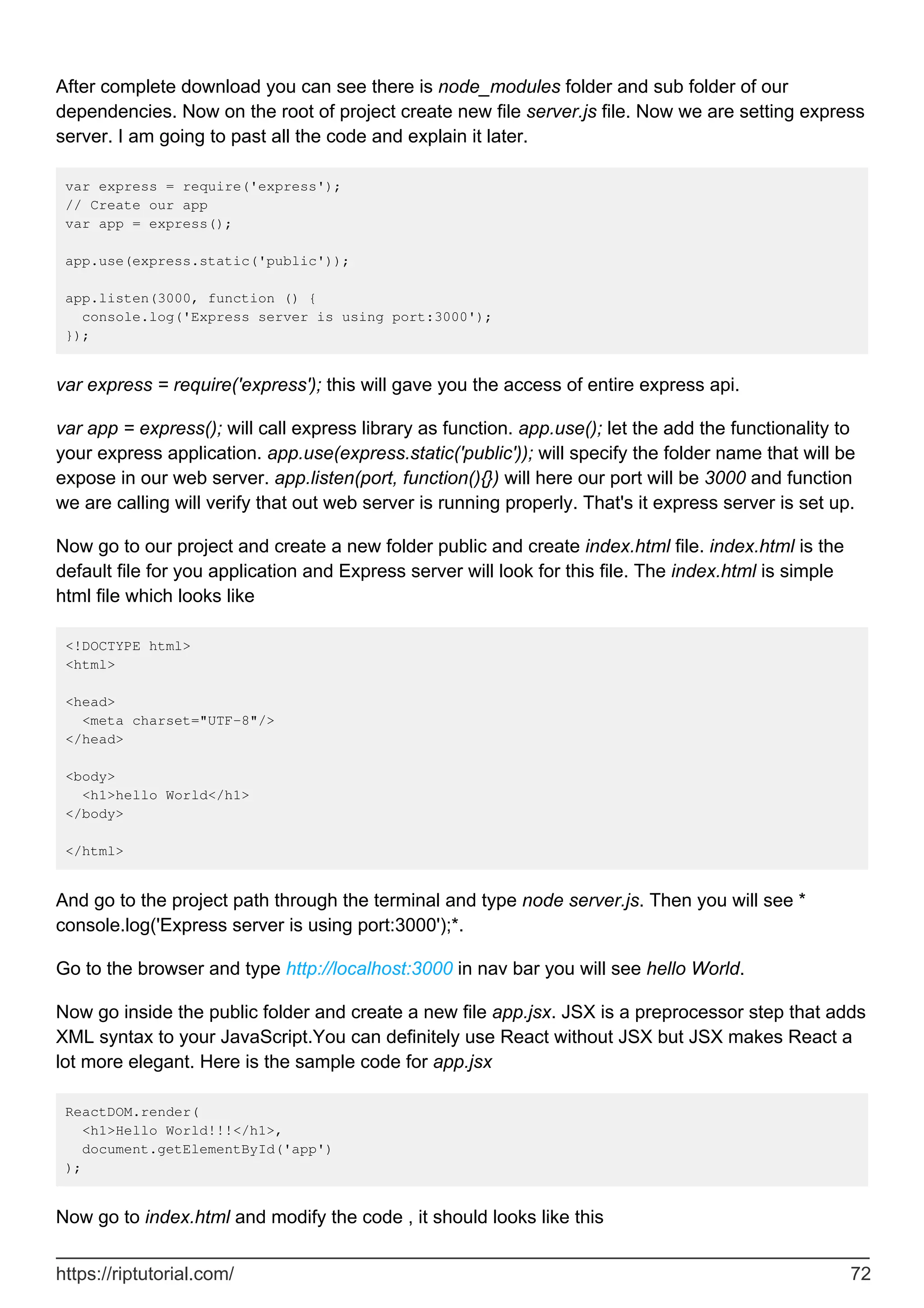 After complete download you can see there is node_modules folder and sub folder of our
dependencies. Now on the root of project create new file server.js file. Now we are setting express
server. I am going to past all the code and explain it later.
var express = require('express');
// Create our app
var app = express();
app.use(express.static('public'));
app.listen(3000, function () {
console.log('Express server is using port:3000');
});
var express = require('express'); this will gave you the access of entire express api.
var app = express(); will call express library as function. app.use(); let the add the functionality to
your express application. app.use(express.static('public')); will specify the folder name that will be
expose in our web server. app.listen(port, function(){}) will here our port will be 3000 and function
we are calling will verify that out web server is running properly. That's it express server is set up.
Now go to our project and create a new folder public and create index.html file. index.html is the
default file for you application and Express server will look for this file. The index.html is simple
html file which looks like
<!DOCTYPE html>
<html>
<head>
<meta charset="UTF-8"/>
</head>
<body>
<h1>hello World</h1>
</body>
</html>
And go to the project path through the terminal and type node server.js. Then you will see *
console.log('Express server is using port:3000');*.
Go to the browser and type http://localhost:3000 in nav bar you will see hello World.
Now go inside the public folder and create a new file app.jsx. JSX is a preprocessor step that adds
XML syntax to your JavaScript.You can definitely use React without JSX but JSX makes React a
lot more elegant. Here is the sample code for app.jsx
ReactDOM.render(
<h1>Hello World!!!</h1>,
document.getElementById('app')
);
Now go to index.html and modify the code , it should looks like this
https://riptutorial.com/ 72
 