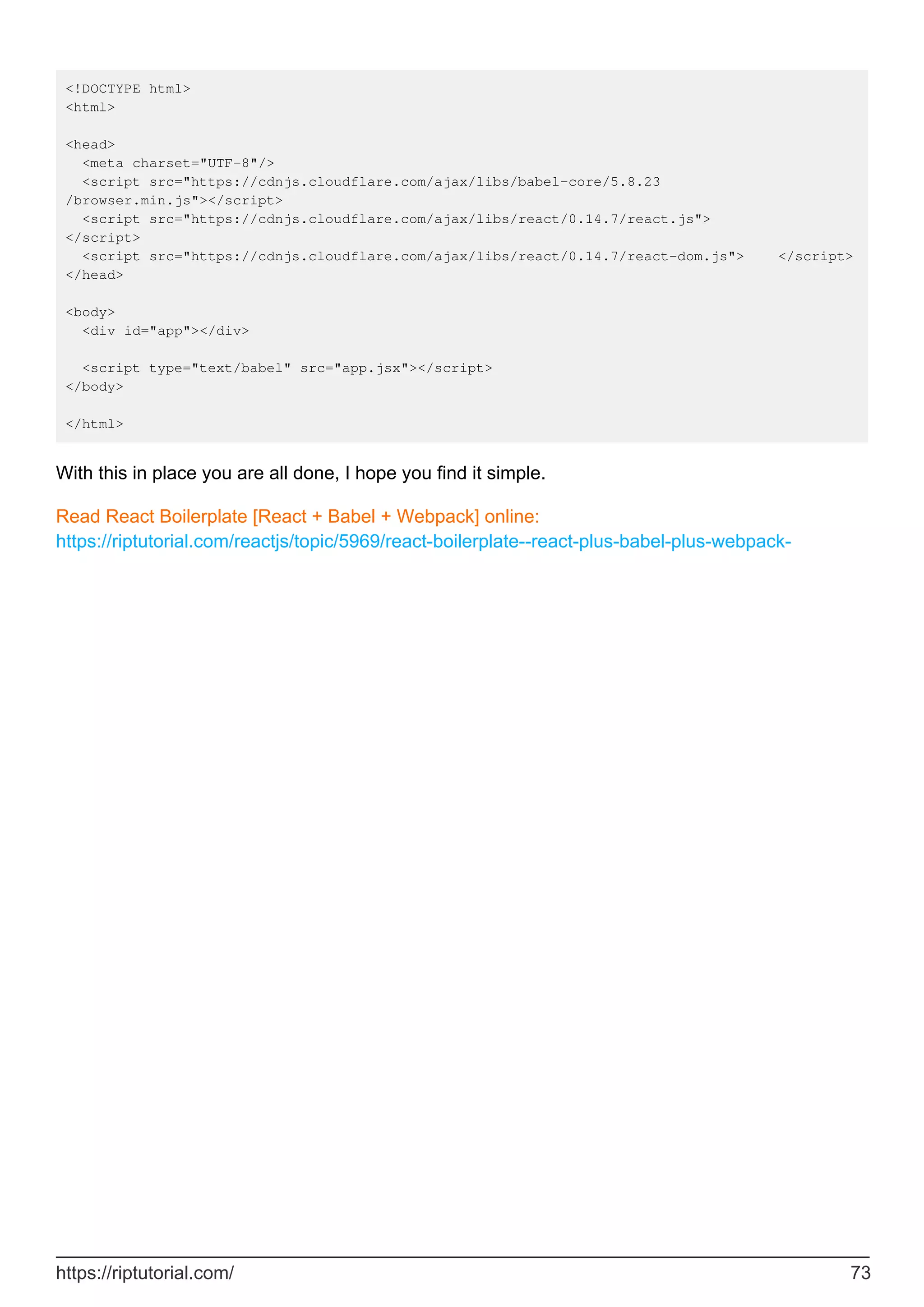 <!DOCTYPE html>
<html>
<head>
<meta charset="UTF-8"/>
<script src="https://cdnjs.cloudflare.com/ajax/libs/babel-core/5.8.23
/browser.min.js"></script>
<script src="https://cdnjs.cloudflare.com/ajax/libs/react/0.14.7/react.js">
</script>
<script src="https://cdnjs.cloudflare.com/ajax/libs/react/0.14.7/react-dom.js"> </script>
</head>
<body>
<div id="app"></div>
<script type="text/babel" src="app.jsx"></script>
</body>
</html>
With this in place you are all done, I hope you find it simple.
Read React Boilerplate [React + Babel + Webpack] online:
https://riptutorial.com/reactjs/topic/5969/react-boilerplate--react-plus-babel-plus-webpack-
https://riptutorial.com/ 73
 