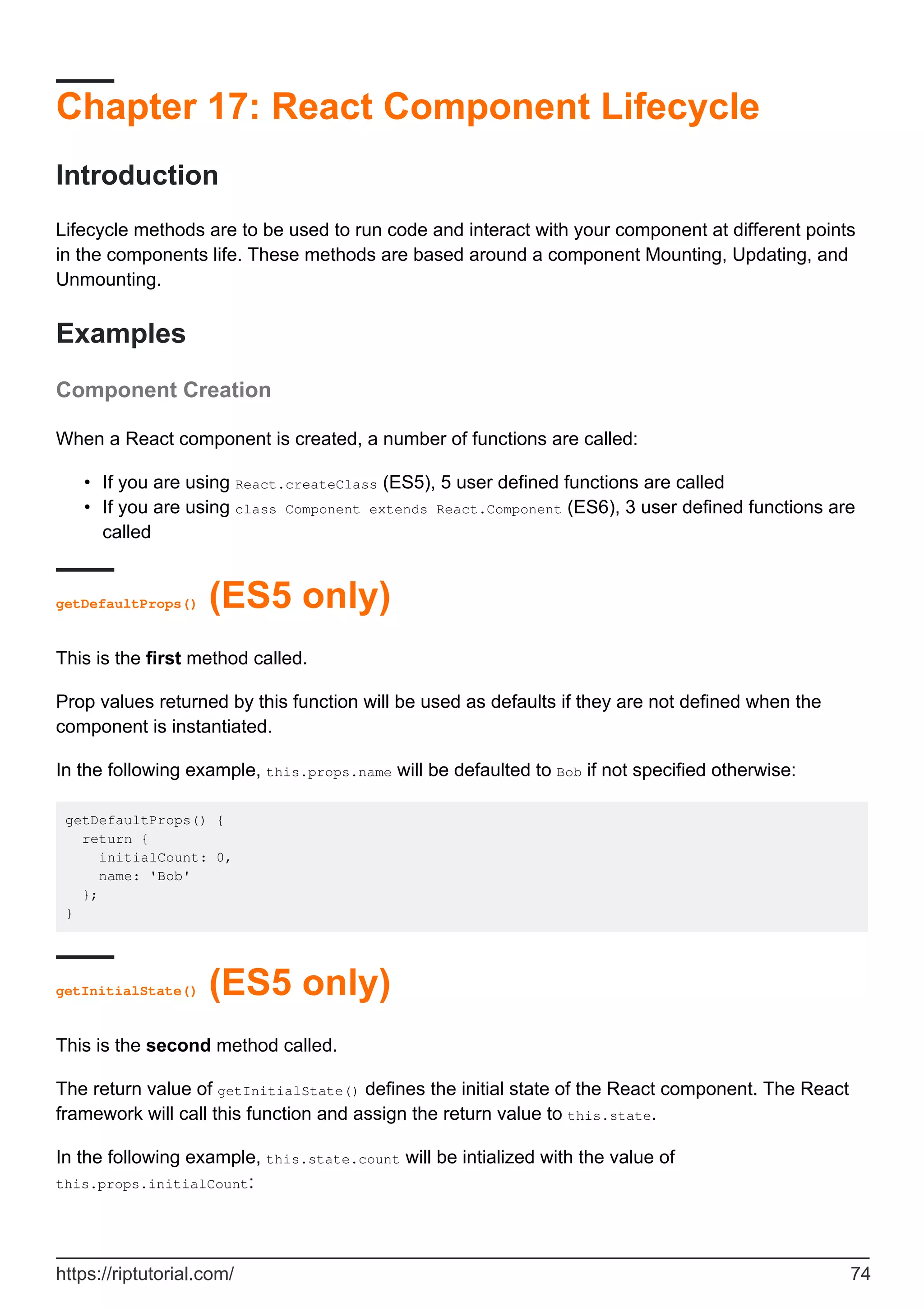 Chapter 17: React Component Lifecycle
Introduction
Lifecycle methods are to be used to run code and interact with your component at different points
in the components life. These methods are based around a component Mounting, Updating, and
Unmounting.
Examples
Component Creation
When a React component is created, a number of functions are called:
If you are using React.createClass (ES5), 5 user defined functions are called
•
If you are using class Component extends React.Component (ES6), 3 user defined functions are
called
•
getDefaultProps() (ES5 only)
This is the first method called.
Prop values returned by this function will be used as defaults if they are not defined when the
component is instantiated.
In the following example, this.props.name will be defaulted to Bob if not specified otherwise:
getDefaultProps() {
return {
initialCount: 0,
name: 'Bob'
};
}
getInitialState() (ES5 only)
This is the second method called.
The return value of getInitialState() defines the initial state of the React component. The React
framework will call this function and assign the return value to this.state.
In the following example, this.state.count will be intialized with the value of
this.props.initialCount:
https://riptutorial.com/ 74
 