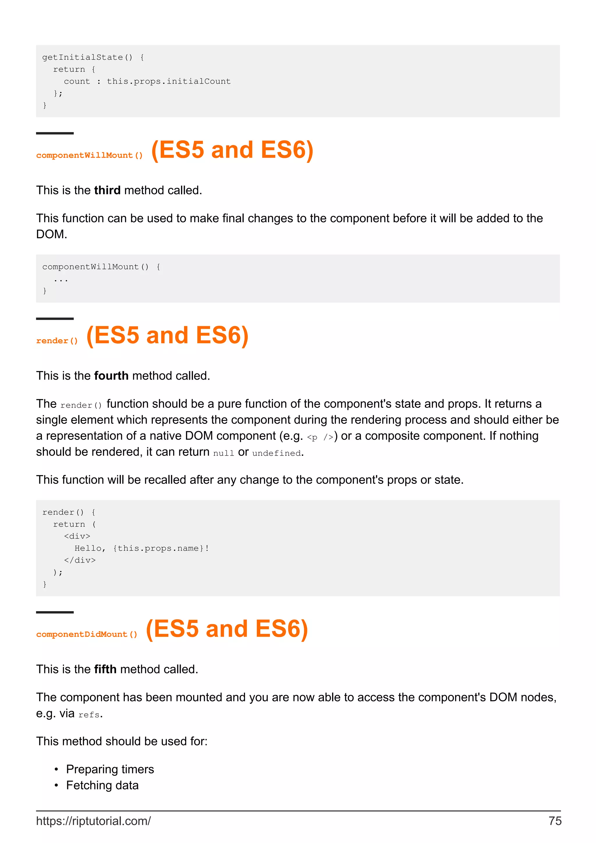 getInitialState() {
return {
count : this.props.initialCount
};
}
componentWillMount() (ES5 and ES6)
This is the third method called.
This function can be used to make final changes to the component before it will be added to the
DOM.
componentWillMount() {
...
}
render() (ES5 and ES6)
This is the fourth method called.
The render() function should be a pure function of the component's state and props. It returns a
single element which represents the component during the rendering process and should either be
a representation of a native DOM component (e.g. <p />) or a composite component. If nothing
should be rendered, it can return null or undefined.
This function will be recalled after any change to the component's props or state.
render() {
return (
<div>
Hello, {this.props.name}!
</div>
);
}
componentDidMount() (ES5 and ES6)
This is the fifth method called.
The component has been mounted and you are now able to access the component's DOM nodes,
e.g. via refs.
This method should be used for:
Preparing timers
•
Fetching data
•
https://riptutorial.com/ 75
 