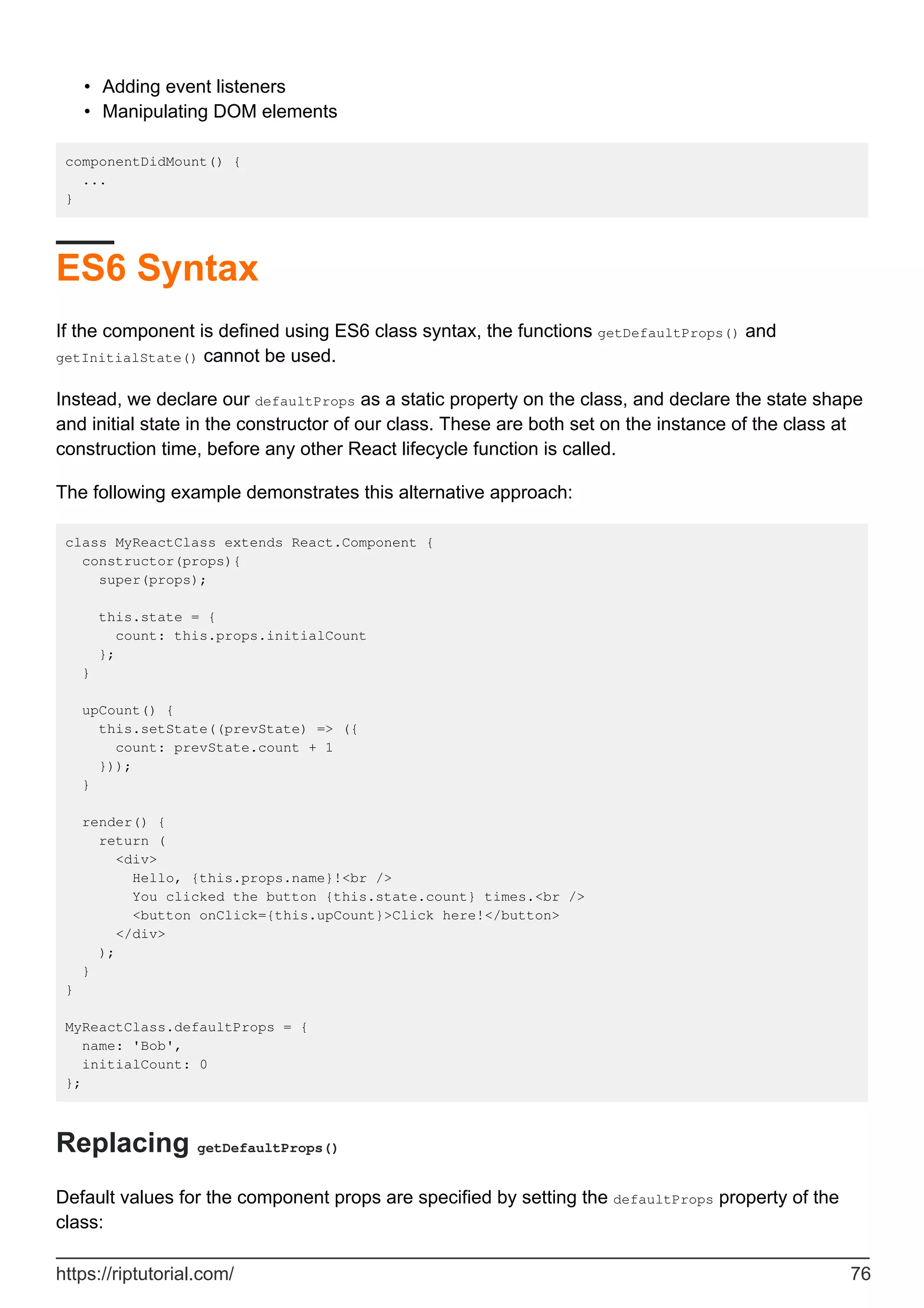 Adding event listeners
•
Manipulating DOM elements
•
componentDidMount() {
...
}
ES6 Syntax
If the component is defined using ES6 class syntax, the functions getDefaultProps() and
getInitialState() cannot be used.
Instead, we declare our defaultProps as a static property on the class, and declare the state shape
and initial state in the constructor of our class. These are both set on the instance of the class at
construction time, before any other React lifecycle function is called.
The following example demonstrates this alternative approach:
class MyReactClass extends React.Component {
constructor(props){
super(props);
this.state = {
count: this.props.initialCount
};
}
upCount() {
this.setState((prevState) => ({
count: prevState.count + 1
}));
}
render() {
return (
<div>
Hello, {this.props.name}!<br />
You clicked the button {this.state.count} times.<br />
<button onClick={this.upCount}>Click here!</button>
</div>
);
}
}
MyReactClass.defaultProps = {
name: 'Bob',
initialCount: 0
};
Replacing getDefaultProps()
Default values for the component props are specified by setting the defaultProps property of the
class:
https://riptutorial.com/ 76
 
