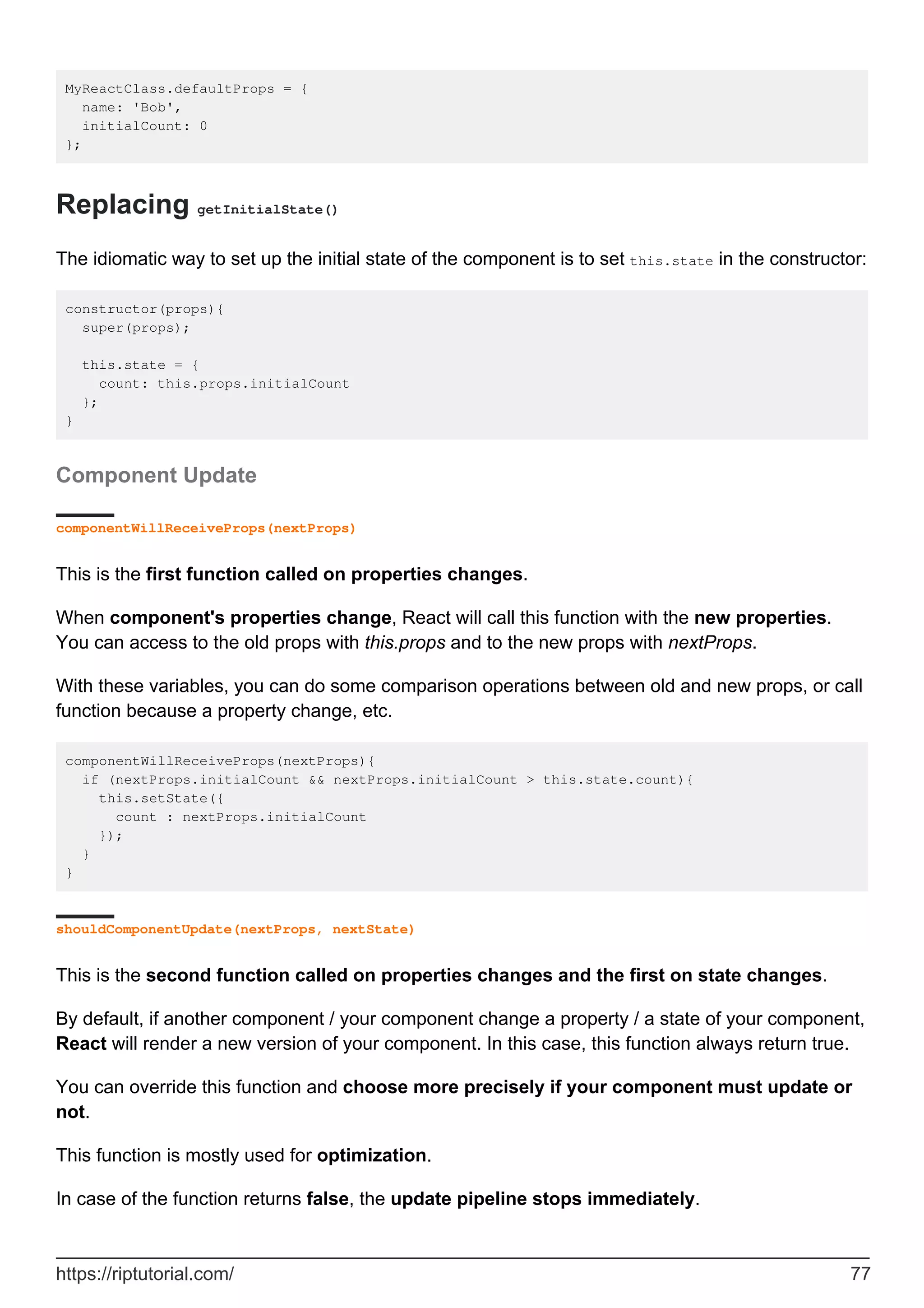 MyReactClass.defaultProps = {
name: 'Bob',
initialCount: 0
};
Replacing getInitialState()
The idiomatic way to set up the initial state of the component is to set this.state in the constructor:
constructor(props){
super(props);
this.state = {
count: this.props.initialCount
};
}
Component Update
componentWillReceiveProps(nextProps)
This is the first function called on properties changes.
When component's properties change, React will call this function with the new properties.
You can access to the old props with this.props and to the new props with nextProps.
With these variables, you can do some comparison operations between old and new props, or call
function because a property change, etc.
componentWillReceiveProps(nextProps){
if (nextProps.initialCount && nextProps.initialCount > this.state.count){
this.setState({
count : nextProps.initialCount
});
}
}
shouldComponentUpdate(nextProps, nextState)
This is the second function called on properties changes and the first on state changes.
By default, if another component / your component change a property / a state of your component,
React will render a new version of your component. In this case, this function always return true.
You can override this function and choose more precisely if your component must update or
not.
This function is mostly used for optimization.
In case of the function returns false, the update pipeline stops immediately.
https://riptutorial.com/ 77
 