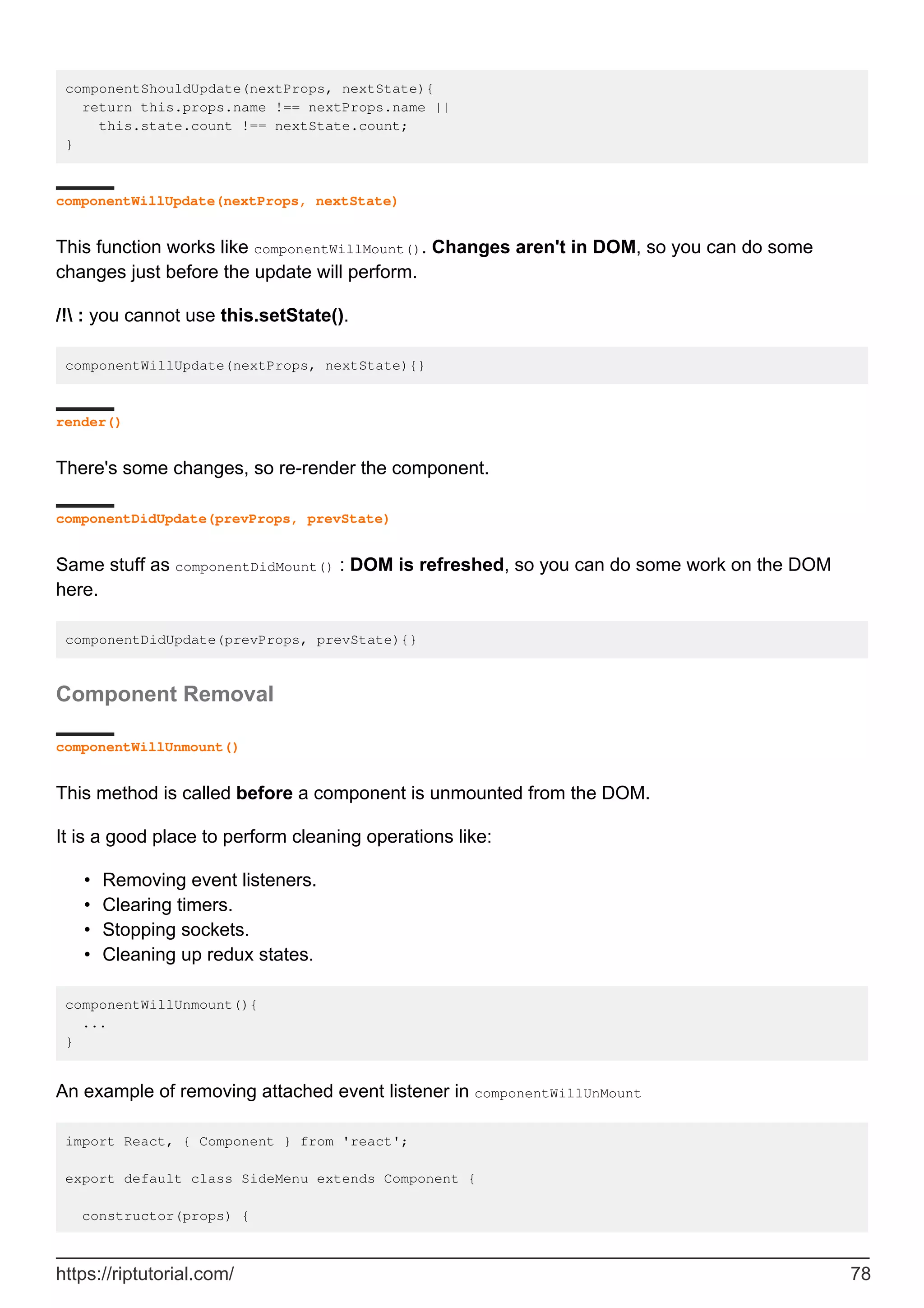 componentShouldUpdate(nextProps, nextState){
return this.props.name !== nextProps.name ||
this.state.count !== nextState.count;
}
componentWillUpdate(nextProps, nextState)
This function works like componentWillMount(). Changes aren't in DOM, so you can do some
changes just before the update will perform.
/! : you cannot use this.setState().
componentWillUpdate(nextProps, nextState){}
render()
There's some changes, so re-render the component.
componentDidUpdate(prevProps, prevState)
Same stuff as componentDidMount() : DOM is refreshed, so you can do some work on the DOM
here.
componentDidUpdate(prevProps, prevState){}
Component Removal
componentWillUnmount()
This method is called before a component is unmounted from the DOM.
It is a good place to perform cleaning operations like:
Removing event listeners.
•
Clearing timers.
•
Stopping sockets.
•
Cleaning up redux states.
•
componentWillUnmount(){
...
}
An example of removing attached event listener in componentWillUnMount
import React, { Component } from 'react';
export default class SideMenu extends Component {
constructor(props) {
https://riptutorial.com/ 78
 