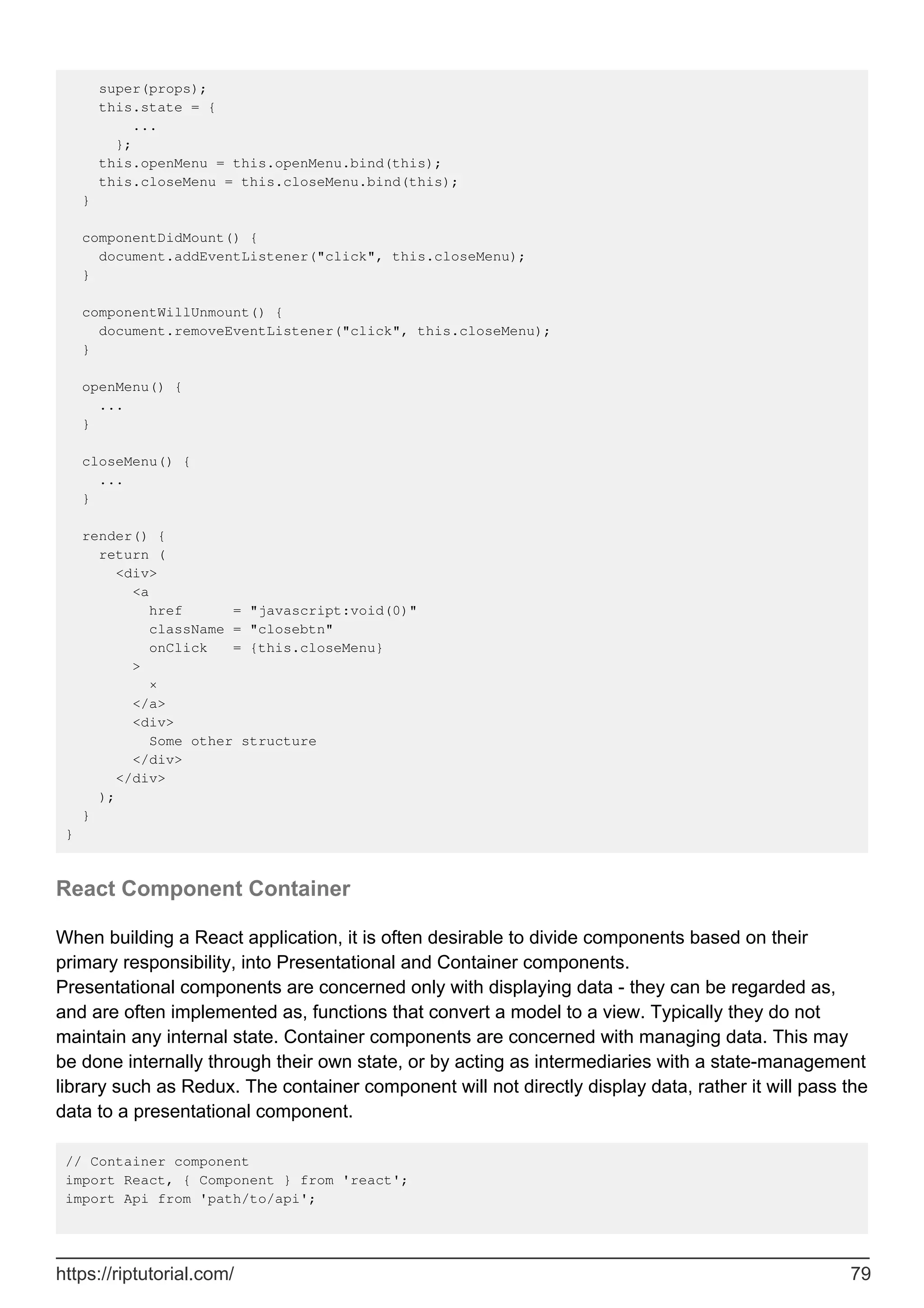 super(props);
this.state = {
...
};
this.openMenu = this.openMenu.bind(this);
this.closeMenu = this.closeMenu.bind(this);
}
componentDidMount() {
document.addEventListener("click", this.closeMenu);
}
componentWillUnmount() {
document.removeEventListener("click", this.closeMenu);
}
openMenu() {
...
}
closeMenu() {
...
}
render() {
return (
<div>
<a
href = "javascript:void(0)"
className = "closebtn"
onClick = {this.closeMenu}
>
×
</a>
<div>
Some other structure
</div>
</div>
);
}
}
React Component Container
When building a React application, it is often desirable to divide components based on their
primary responsibility, into Presentational and Container components.
Presentational components are concerned only with displaying data - they can be regarded as,
and are often implemented as, functions that convert a model to a view. Typically they do not
maintain any internal state. Container components are concerned with managing data. This may
be done internally through their own state, or by acting as intermediaries with a state-management
library such as Redux. The container component will not directly display data, rather it will pass the
data to a presentational component.
// Container component
import React, { Component } from 'react';
import Api from 'path/to/api';
https://riptutorial.com/ 79
 