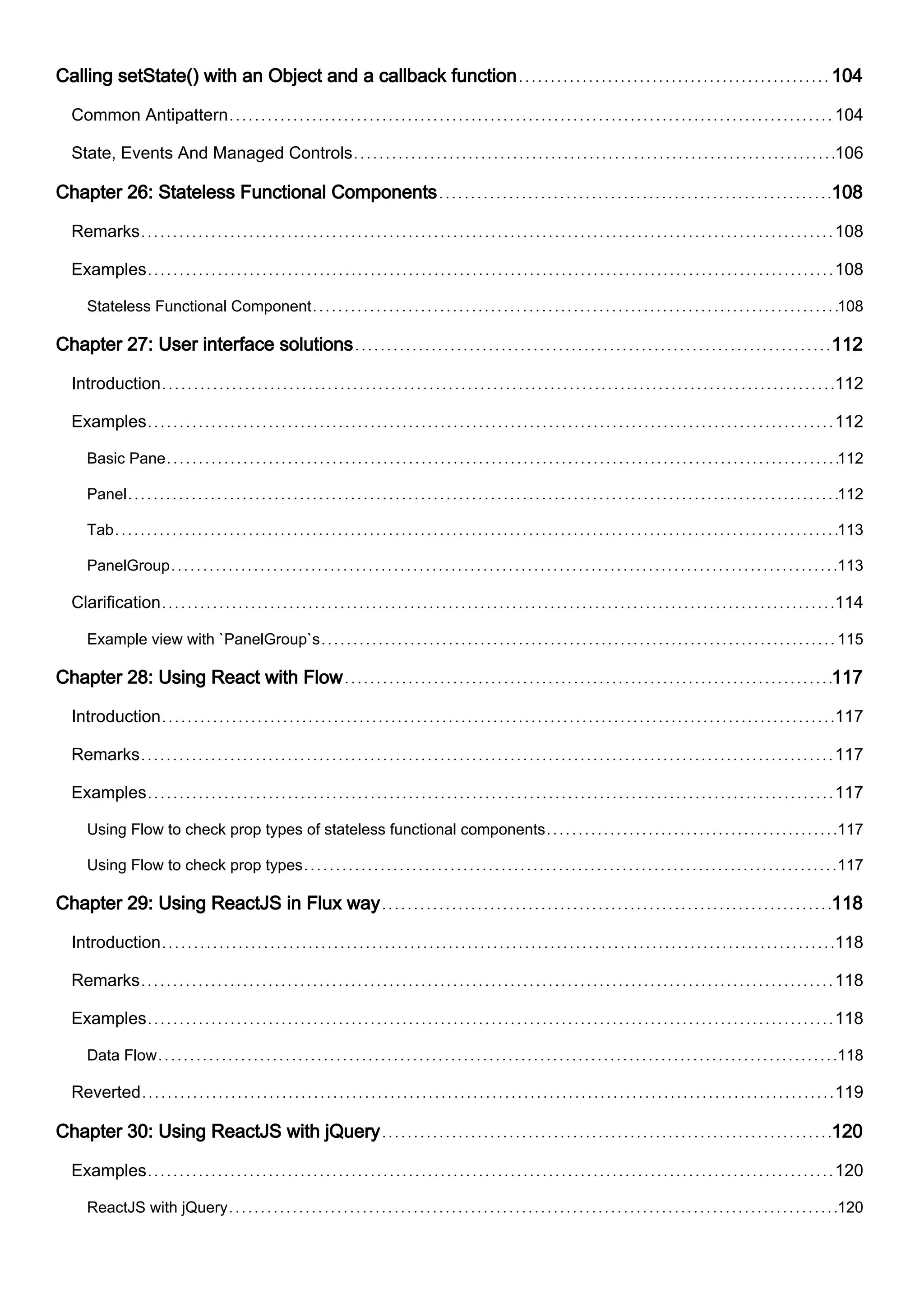 Calling setState() with an Object and a callback function 104
Common Antipattern 104
State, Events And Managed Controls 106
Chapter 26: Stateless Functional Components 108
Remarks 108
Examples 108
Stateless Functional Component 108
Chapter 27: User interface solutions 112
Introduction 112
Examples 112
Basic Pane 112
Panel 112
Tab 113
PanelGroup 113
Clarification 114
Example view with `PanelGroup`s 115
Chapter 28: Using React with Flow 117
Introduction 117
Remarks 117
Examples 117
Using Flow to check prop types of stateless functional components 117
Using Flow to check prop types 117
Chapter 29: Using ReactJS in Flux way 118
Introduction 118
Remarks 118
Examples 118
Data Flow 118
Reverted 119
Chapter 30: Using ReactJS with jQuery 120
Examples 120
ReactJS with jQuery 120
 
