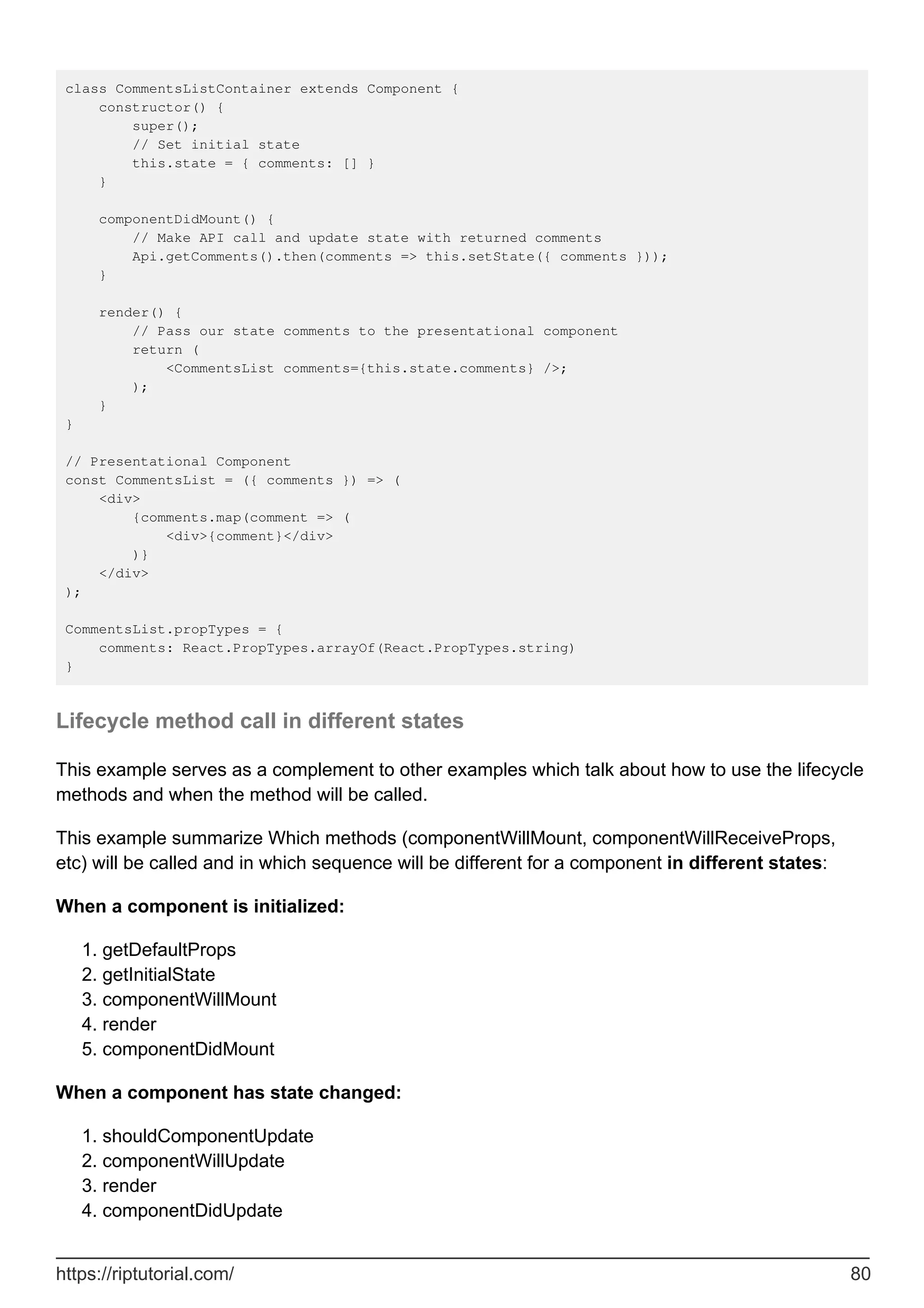 class CommentsListContainer extends Component {
constructor() {
super();
// Set initial state
this.state = { comments: [] }
}
componentDidMount() {
// Make API call and update state with returned comments
Api.getComments().then(comments => this.setState({ comments }));
}
render() {
// Pass our state comments to the presentational component
return (
<CommentsList comments={this.state.comments} />;
);
}
}
// Presentational Component
const CommentsList = ({ comments }) => (
<div>
{comments.map(comment => (
<div>{comment}</div>
)}
</div>
);
CommentsList.propTypes = {
comments: React.PropTypes.arrayOf(React.PropTypes.string)
}
Lifecycle method call in different states
This example serves as a complement to other examples which talk about how to use the lifecycle
methods and when the method will be called.
This example summarize Which methods (componentWillMount, componentWillReceiveProps,
etc) will be called and in which sequence will be different for a component in different states:
When a component is initialized:
getDefaultProps
1.
getInitialState
2.
componentWillMount
3.
render
4.
componentDidMount
5.
When a component has state changed:
shouldComponentUpdate
1.
componentWillUpdate
2.
render
3.
componentDidUpdate
4.
https://riptutorial.com/ 80
 