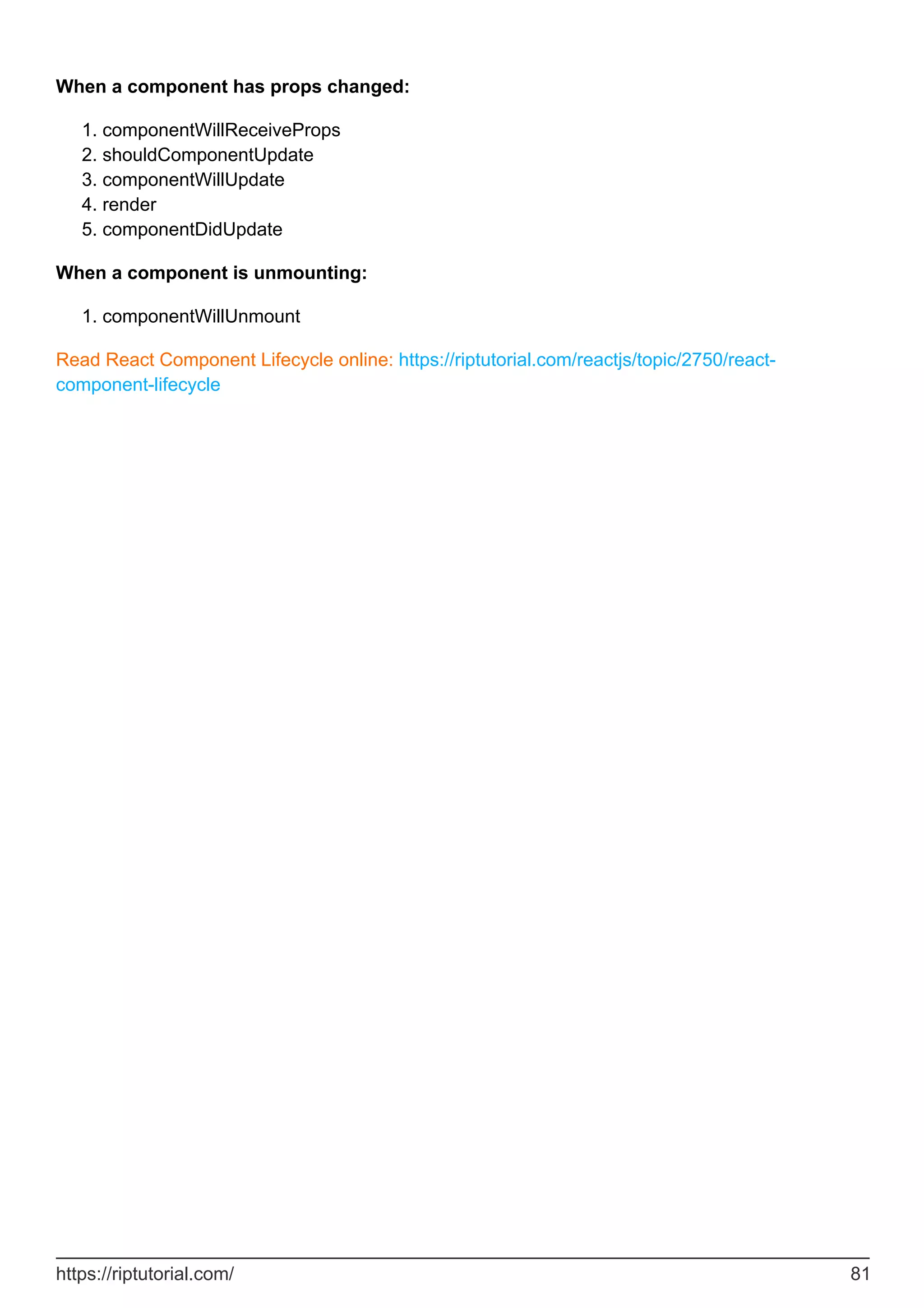 When a component has props changed:
componentWillReceiveProps
1.
shouldComponentUpdate
2.
componentWillUpdate
3.
render
4.
componentDidUpdate
5.
When a component is unmounting:
componentWillUnmount
1.
Read React Component Lifecycle online: https://riptutorial.com/reactjs/topic/2750/react-
component-lifecycle
https://riptutorial.com/ 81
 