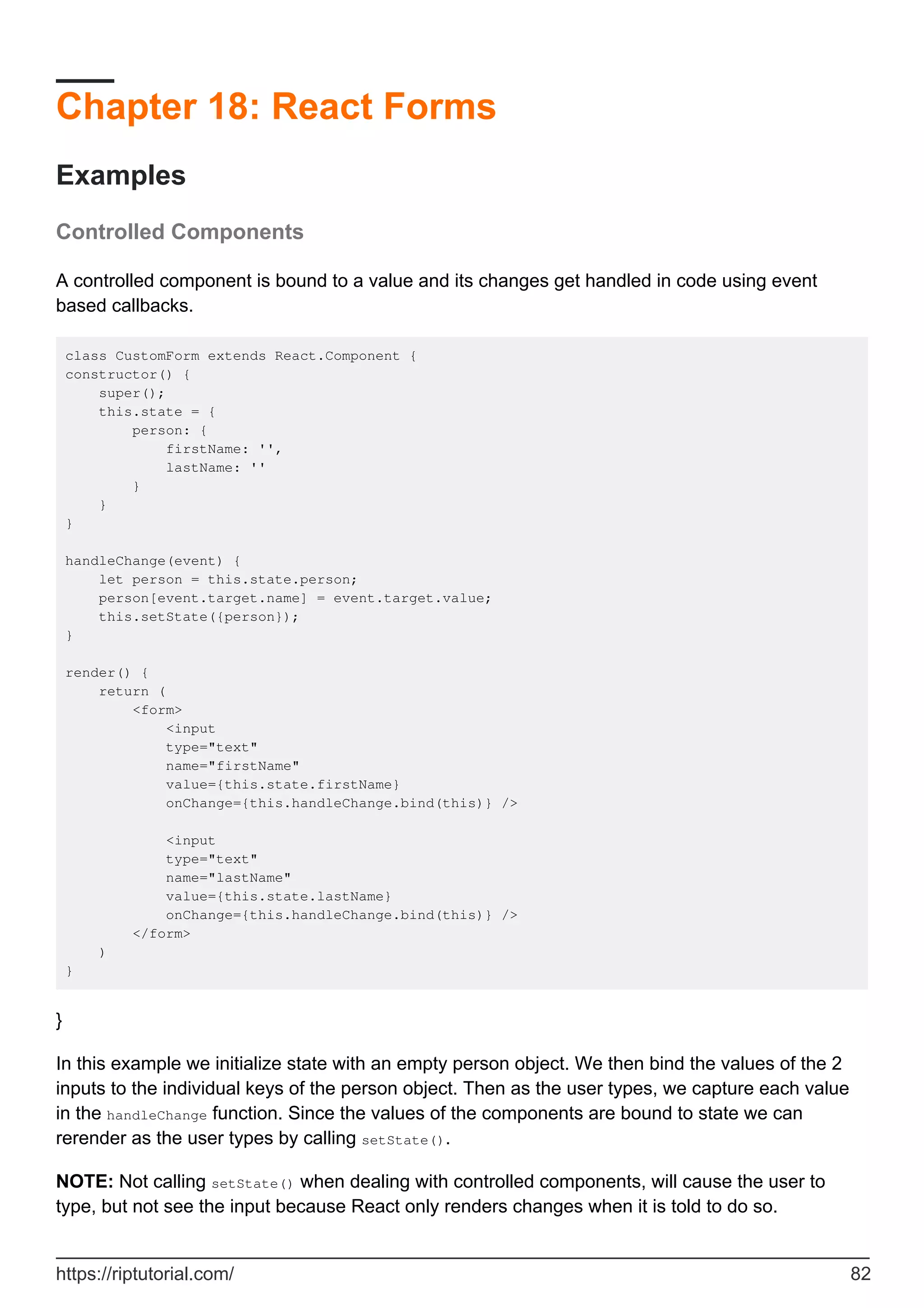 Chapter 18: React Forms
Examples
Controlled Components
A controlled component is bound to a value and its changes get handled in code using event
based callbacks.
class CustomForm extends React.Component {
constructor() {
super();
this.state = {
person: {
firstName: '',
lastName: ''
}
}
}
handleChange(event) {
let person = this.state.person;
person[event.target.name] = event.target.value;
this.setState({person});
}
render() {
return (
<form>
<input
type="text"
name="firstName"
value={this.state.firstName}
onChange={this.handleChange.bind(this)} />
<input
type="text"
name="lastName"
value={this.state.lastName}
onChange={this.handleChange.bind(this)} />
</form>
)
}
}
In this example we initialize state with an empty person object. We then bind the values of the 2
inputs to the individual keys of the person object. Then as the user types, we capture each value
in the handleChange function. Since the values of the components are bound to state we can
rerender as the user types by calling setState().
NOTE: Not calling setState() when dealing with controlled components, will cause the user to
type, but not see the input because React only renders changes when it is told to do so.
https://riptutorial.com/ 82
 