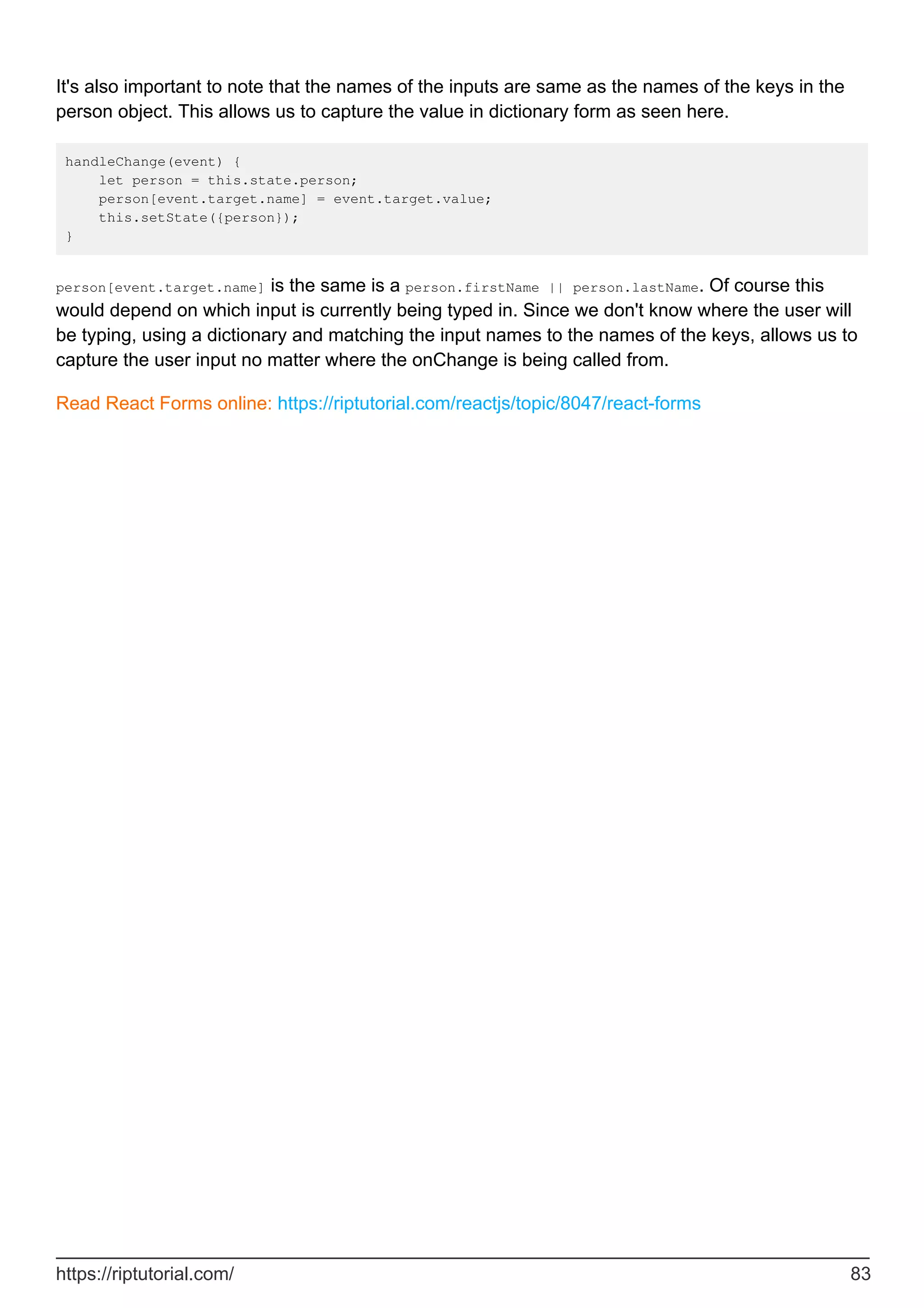 It's also important to note that the names of the inputs are same as the names of the keys in the
person object. This allows us to capture the value in dictionary form as seen here.
handleChange(event) {
let person = this.state.person;
person[event.target.name] = event.target.value;
this.setState({person});
}
person[event.target.name] is the same is a person.firstName || person.lastName. Of course this
would depend on which input is currently being typed in. Since we don't know where the user will
be typing, using a dictionary and matching the input names to the names of the keys, allows us to
capture the user input no matter where the onChange is being called from.
Read React Forms online: https://riptutorial.com/reactjs/topic/8047/react-forms
https://riptutorial.com/ 83
 