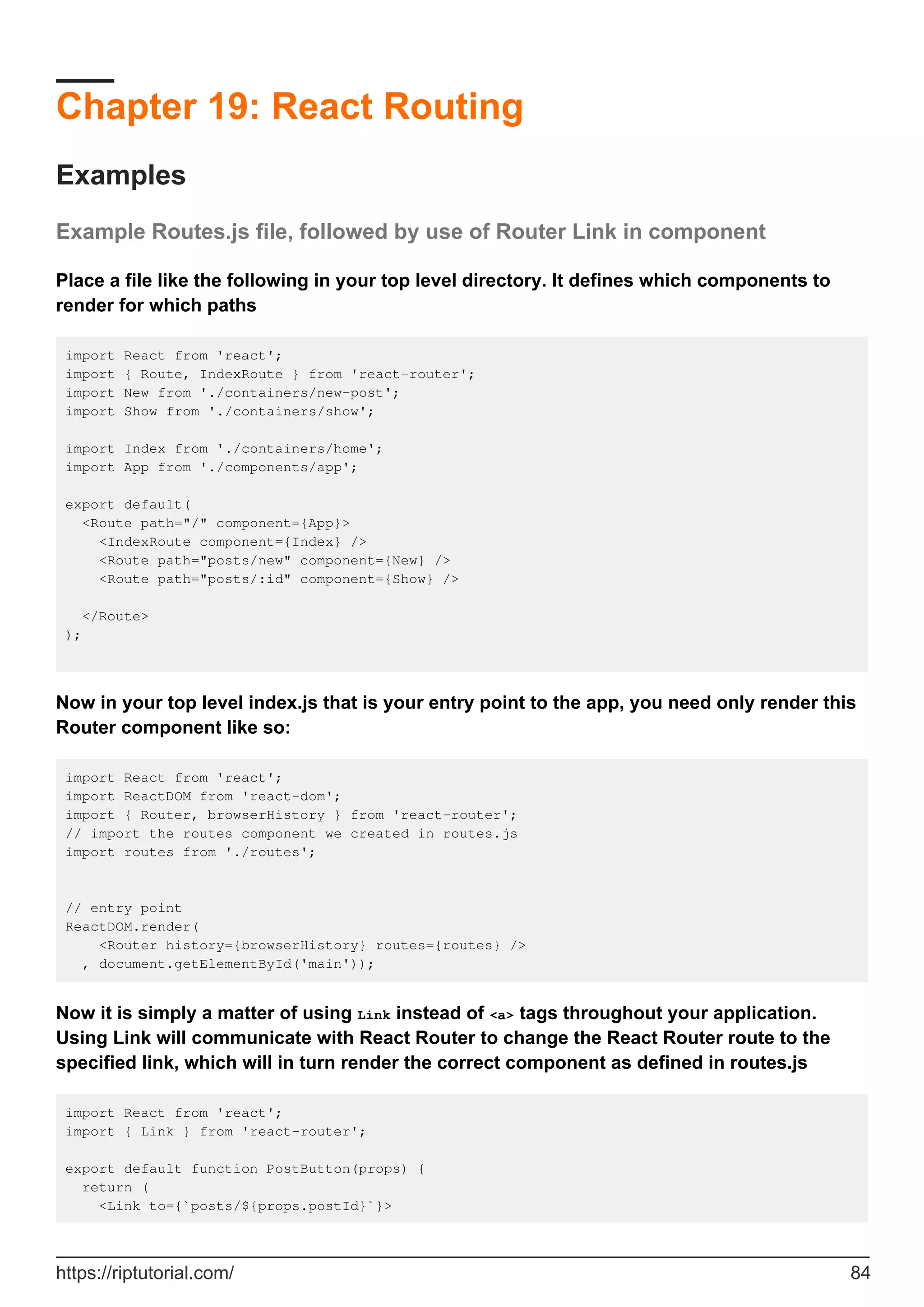 Chapter 19: React Routing
Examples
Example Routes.js file, followed by use of Router Link in component
Place a file like the following in your top level directory. It defines which components to
render for which paths
import React from 'react';
import { Route, IndexRoute } from 'react-router';
import New from './containers/new-post';
import Show from './containers/show';
import Index from './containers/home';
import App from './components/app';
export default(
<Route path="/" component={App}>
<IndexRoute component={Index} />
<Route path="posts/new" component={New} />
<Route path="posts/:id" component={Show} />
</Route>
);
Now in your top level index.js that is your entry point to the app, you need only render this
Router component like so:
import React from 'react';
import ReactDOM from 'react-dom';
import { Router, browserHistory } from 'react-router';
// import the routes component we created in routes.js
import routes from './routes';
// entry point
ReactDOM.render(
<Router history={browserHistory} routes={routes} />
, document.getElementById('main'));
Now it is simply a matter of using Link instead of <a> tags throughout your application.
Using Link will communicate with React Router to change the React Router route to the
specified link, which will in turn render the correct component as defined in routes.js
import React from 'react';
import { Link } from 'react-router';
export default function PostButton(props) {
return (
<Link to={`posts/${props.postId}`}>
https://riptutorial.com/ 84
 