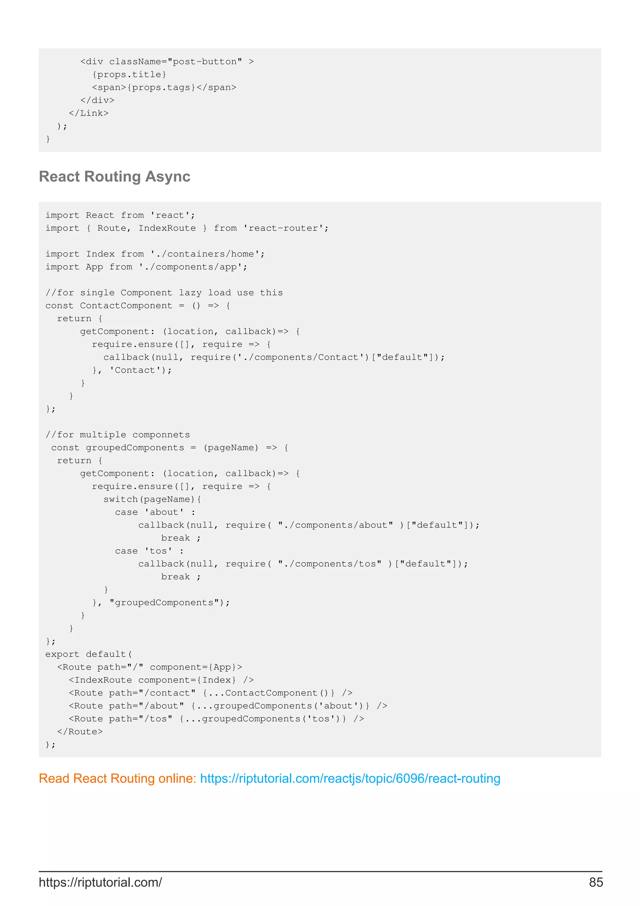 <div className="post-button" >
{props.title}
<span>{props.tags}</span>
</div>
</Link>
);
}
React Routing Async
import React from 'react';
import { Route, IndexRoute } from 'react-router';
import Index from './containers/home';
import App from './components/app';
//for single Component lazy load use this
const ContactComponent = () => {
return {
getComponent: (location, callback)=> {
require.ensure([], require => {
callback(null, require('./components/Contact')["default"]);
}, 'Contact');
}
}
};
//for multiple componnets
const groupedComponents = (pageName) => {
return {
getComponent: (location, callback)=> {
require.ensure([], require => {
switch(pageName){
case 'about' :
callback(null, require( "./components/about" )["default"]);
break ;
case 'tos' :
callback(null, require( "./components/tos" )["default"]);
break ;
}
}, "groupedComponents");
}
}
};
export default(
<Route path="/" component={App}>
<IndexRoute component={Index} />
<Route path="/contact" {...ContactComponent()} />
<Route path="/about" {...groupedComponents('about')} />
<Route path="/tos" {...groupedComponents('tos')} />
</Route>
);
Read React Routing online: https://riptutorial.com/reactjs/topic/6096/react-routing
https://riptutorial.com/ 85
 