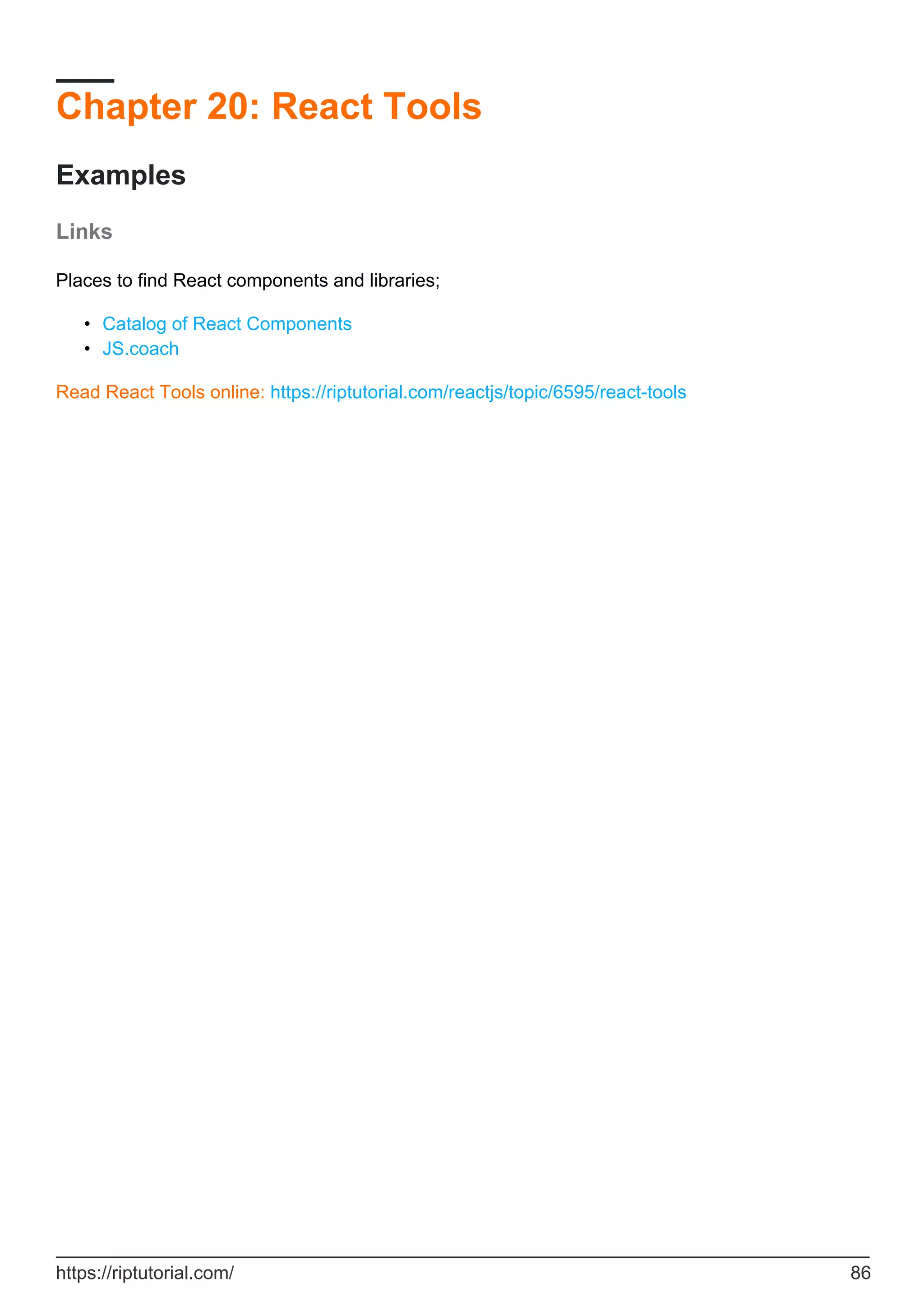 Chapter 20: React Tools
Examples
Links
Places to find React components and libraries;
Catalog of React Components
•
JS.coach
•
Read React Tools online: https://riptutorial.com/reactjs/topic/6595/react-tools
https://riptutorial.com/ 86
 