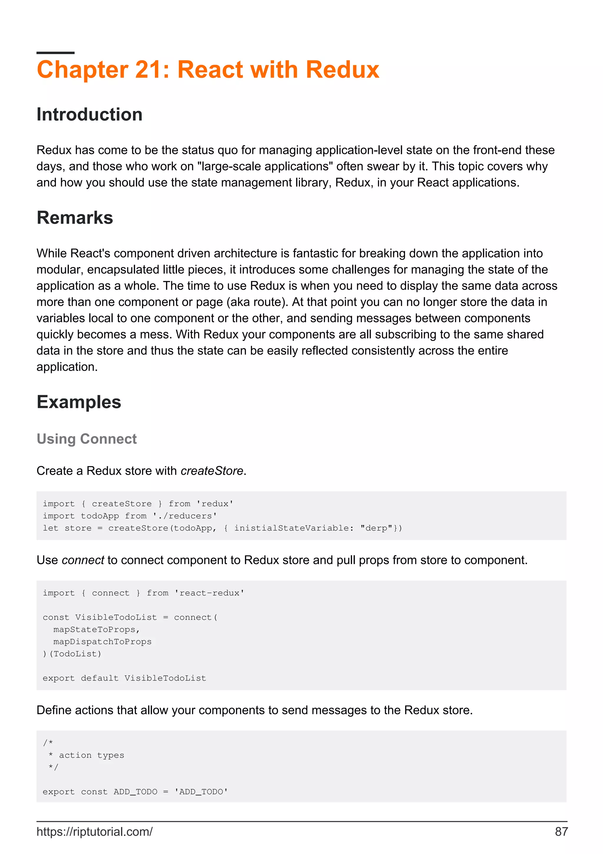Chapter 21: React with Redux
Introduction
Redux has come to be the status quo for managing application-level state on the front-end these
days, and those who work on "large-scale applications" often swear by it. This topic covers why
and how you should use the state management library, Redux, in your React applications.
Remarks
While React's component driven architecture is fantastic for breaking down the application into
modular, encapsulated little pieces, it introduces some challenges for managing the state of the
application as a whole. The time to use Redux is when you need to display the same data across
more than one component or page (aka route). At that point you can no longer store the data in
variables local to one component or the other, and sending messages between components
quickly becomes a mess. With Redux your components are all subscribing to the same shared
data in the store and thus the state can be easily reflected consistently across the entire
application.
Examples
Using Connect
Create a Redux store with createStore.
import { createStore } from 'redux'
import todoApp from './reducers'
let store = createStore(todoApp, { inistialStateVariable: "derp"})
Use connect to connect component to Redux store and pull props from store to component.
import { connect } from 'react-redux'
const VisibleTodoList = connect(
mapStateToProps,
mapDispatchToProps
)(TodoList)
export default VisibleTodoList
Define actions that allow your components to send messages to the Redux store.
/*
* action types
*/
export const ADD_TODO = 'ADD_TODO'
https://riptutorial.com/ 87
 
