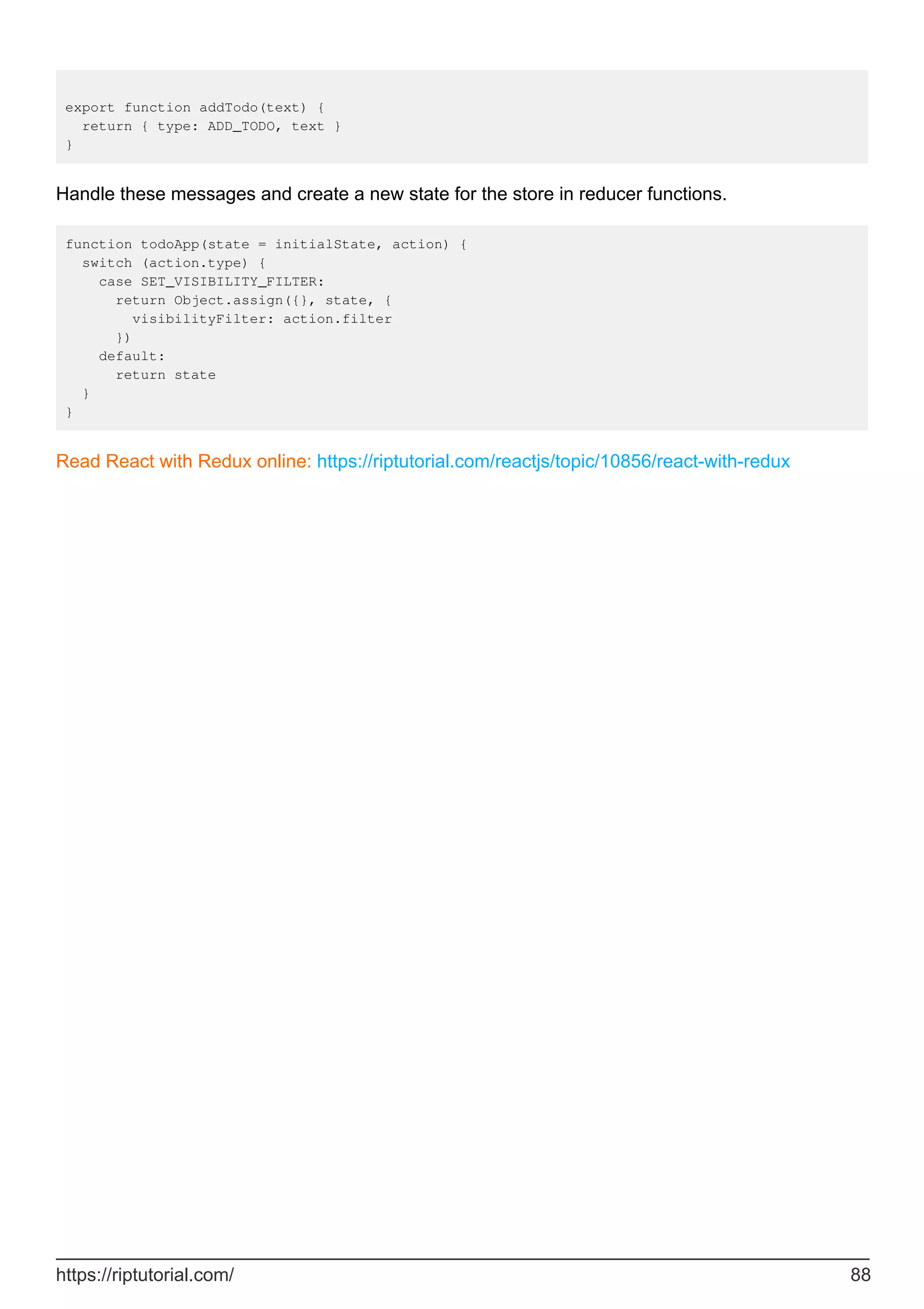 export function addTodo(text) {
return { type: ADD_TODO, text }
}
Handle these messages and create a new state for the store in reducer functions.
function todoApp(state = initialState, action) {
switch (action.type) {
case SET_VISIBILITY_FILTER:
return Object.assign({}, state, {
visibilityFilter: action.filter
})
default:
return state
}
}
Read React with Redux online: https://riptutorial.com/reactjs/topic/10856/react-with-redux
https://riptutorial.com/ 88
 