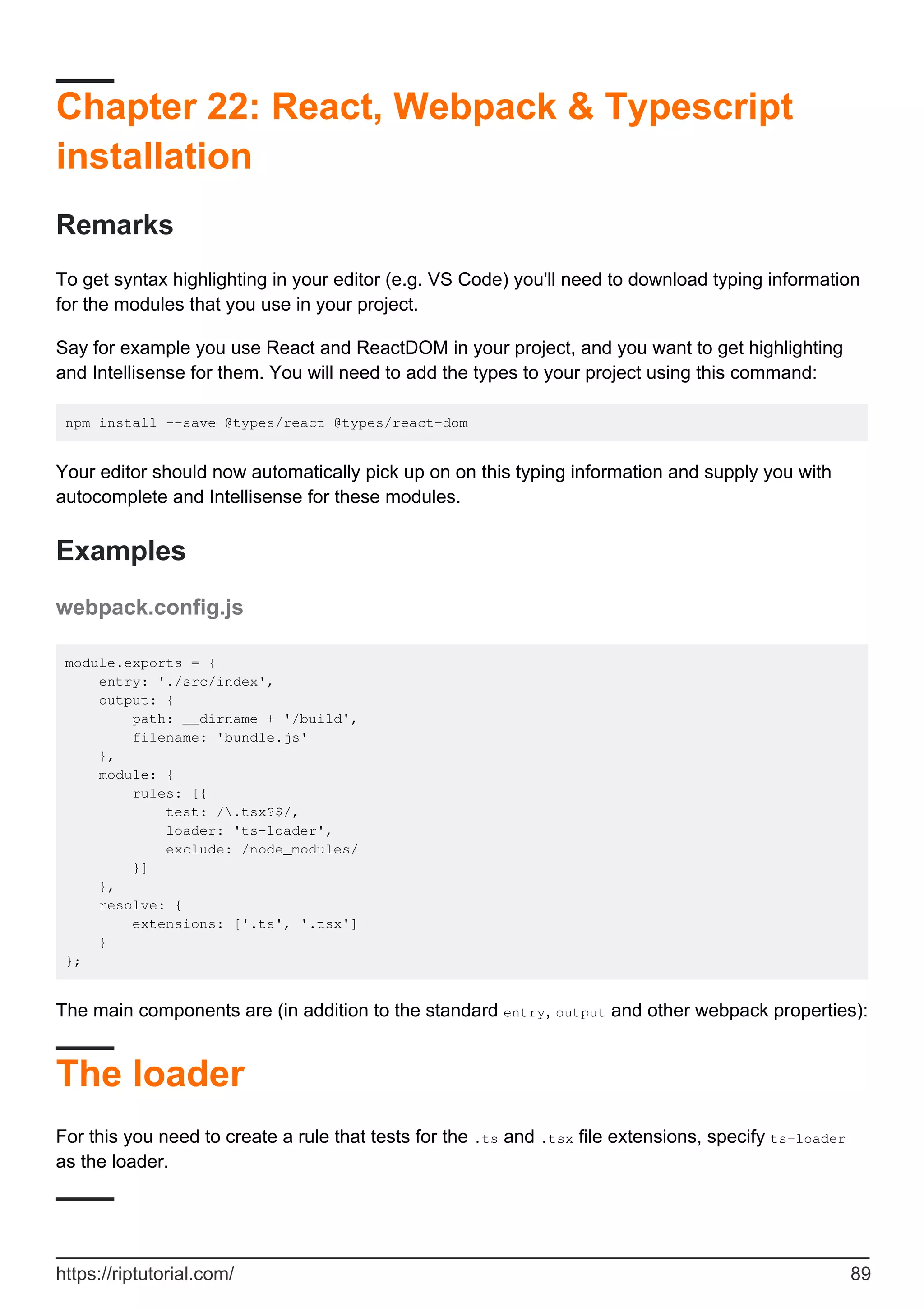 Chapter 22: React, Webpack & Typescript
installation
Remarks
To get syntax highlighting in your editor (e.g. VS Code) you'll need to download typing information
for the modules that you use in your project.
Say for example you use React and ReactDOM in your project, and you want to get highlighting
and Intellisense for them. You will need to add the types to your project using this command:
npm install --save @types/react @types/react-dom
Your editor should now automatically pick up on on this typing information and supply you with
autocomplete and Intellisense for these modules.
Examples
webpack.config.js
module.exports = {
entry: './src/index',
output: {
path: __dirname + '/build',
filename: 'bundle.js'
},
module: {
rules: [{
test: /.tsx?$/,
loader: 'ts-loader',
exclude: /node_modules/
}]
},
resolve: {
extensions: ['.ts', '.tsx']
}
};
The main components are (in addition to the standard entry, output and other webpack properties):
The loader
For this you need to create a rule that tests for the .ts and .tsx file extensions, specify ts-loader
as the loader.
https://riptutorial.com/ 89
 