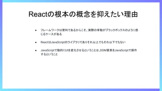 Reactの根本の概念を抑えたい理由
● フレームワークは便利であるからこそ、実際の挙動がブラックボックスのように感
じるケースがある
● ReactはJavaScriptのライブラリでありそれ以上でもそれ以下でもない
● JavaScriptで動的にUIを変化させるということは、
DOM要素をJavaScriptで操作
するということ
 