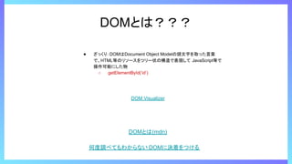 DOMとは？？？
● ざっくり：DOMはDocument Object Modelの頭文字を取った言葉
で、HTML等のリソースをツリー状の構造で表現して JavaScript等で
操作可能にした物
○ getElementById(‘id’)
DOM Visualizer
DOMとは(mdn)
何度調べてもわからない DOMに決着をつける
 
