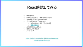 Reactを試してみる
● Hello World!
● Classコンポーネント？関数コンポーネント？
● State管理・更新・Props(useState)
● データバインディング(Todoリスト)
○ isCompletedを自分でやってみよう
○ 関数の渡し方
● APIリクエスト(useEffect)
● 取得したリストの表示
● ルーティング
https://github.com/K-Sato1995/react-example
https://stackblitz.com/
 
