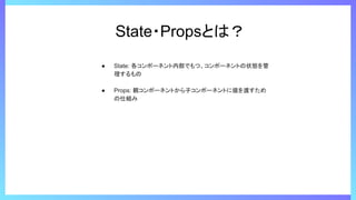 State・Propsとは？
● State: 各コンポーネント内部でもつ、コンポーネントの状態を管
理するもの
● Props: 親コンポーネントから子コンポーネントに値を渡すため
の仕組み
 